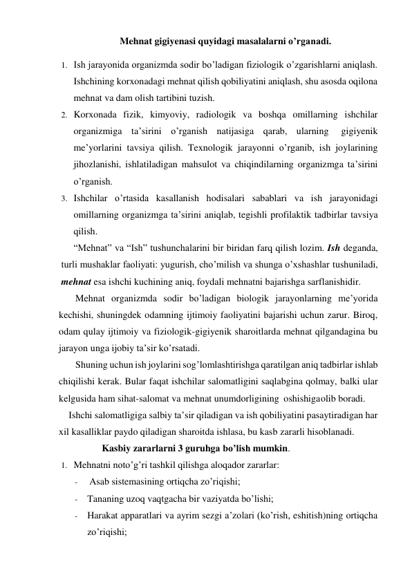     Mehnat gigiyenasi quyidagi masalalarni o’rganadi. 
1. Ish jarayonida organizmda sodir bo’ladigan fiziologik o’zgarishlarni aniqlash. 
Ishchining korxonadagi mehnat qilish qobiliyatini aniqlash, shu asosda oqilona 
mehnat va dam olish tartibini tuzish. 
2. Korxonada fizik, kimyoviy, radiologik va boshqa omillarning ishchilar 
organizmiga ta’sirini o’rganish natijasiga qarab, ularning 
gigiyenik 
me’yorlarini tavsiya qilish. Texnologik jarayonni o’rganib, ish joylarining 
jihozlanishi, ishlatiladigan mahsulot va chiqindilarning organizmga ta’sirini 
o’rganish. 
3. Ishchilar o’rtasida kasallanish hodisalari sabablari va ish jarayonidagi 
omillarning organizmga ta’sirini aniqlab, tegishli profilaktik tadbirlar tavsiya 
qilish.  
 
“Mehnat” va “Ish” tushunchalarini bir biridan farq qilish lozim. Ish deganda, 
turli mushaklar faoliyati: yugurish, cho’milish va shunga o’xshashlar tushuniladi, 
mehnat esa ishchi kuchining aniq, foydali mehnatni bajarishga sarflanishidir. 
Mehnat organizmda sodir bo’ladigan biologik jarayonlarning me’yorida 
kechishi, shuningdek odamning ijtimoiy faoliyatini bajarishi uchun zarur. Biroq, 
odam qulay ijtimoiy va fiziologik-gigiyenik sharoitlarda mehnat qilgandagina bu 
jarayon unga ijobiy ta’sir ko’rsatadi. 
Shuning uchun ish joylarini sog’lomlashtirishga qaratilgan aniq tadbirlar ishlab 
chiqilishi kerak. Bular faqat ishchilar salomatligini saqlabgina qolmay, balki ular 
kelgusida ham sihat-salomat va mehnat unumdorligining oshishiga olib boradi. 
Ishchi salomatligiga salbiy ta’sir qiladigan va ish qobiliyatini pasaytiradigan har 
xil kasalliklar paydo qiladigan sharoitda ishlasa, bu kasb zararli hisoblanadi. 
Kasbiy zararlarni 3 guruhga bo’lish mumkin. 
1. Mehnatni noto’g’ri tashkil qilishga aloqador zararlar: 
- 
Asab sistemasining ortiqcha zo’riqishi; 
- Tananing uzoq vaqtgacha bir vaziyatda bo’lishi; 
- Harakat apparatlari va ayrim sezgi a’zolari (ko’rish, eshitish)ning ortiqcha 
zo’riqishi; 
