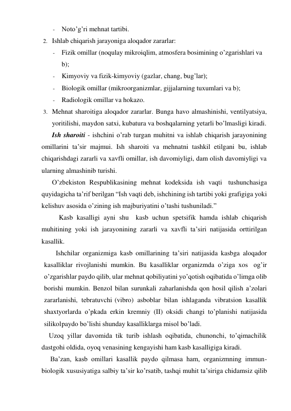 - Noto’g’ri mehnat tartibi. 
2. Ishlab chiqarish jarayoniga aloqador zararlar: 
- Fizik omillar (noqulay mikroiqlim, atmosfera bosimining o’zgarishlari va 
b); 
- Kimyoviy va fizik-kimyoviy (gazlar, chang, bug’lar); 
- Biologik omillar (mikroorganizmlar, gijjalarning tuxumlari va b); 
- Radiologik omillar va hokazo. 
3. Mehnat sharoitiga aloqador zararlar. Bunga havo almashinishi, ventilyatsiya, 
yoritilishi, maydon satxi, kubatura va boshqalarning yetarli bo’lmasligi kiradi. 
Ish sharoiti - ishchini o’rab turgan muhitni va ishlab chiqarish jarayonining 
omillarini ta’sir majmui. Ish sharoiti va mehnatni tashkil etilgani bu, ishlab 
chiqarishdagi zararli va xavfli omillar, ish davomiyligi, dam olish davomiyligi va 
ularning almashinib turishi. 
O’zbekiston Respublikasining mehnat kodeksida ish vaqti tushunchasiga 
quyidagicha ta’rif berilgan “Ish vaqti deb, ishchining ish tartibi yoki grafigiga yoki 
kelishuv asosida o’zining ish majburiyatini o’tashi tushuniladi.”  
Kasb kasalligi ayni shu    kasb uchun spetsifik hamda ishlab chiqarish 
muhitining yoki ish jarayonining zararli va xavfli ta’siri natijasida orttirilgan 
kasallik.  
Ishchilar organizmiga kasb omillarining ta’siri natijasida kasbga aloqador 
kasalliklar rivojlanishi mumkin. Bu kasalliklar organizmda o’ziga xos og’ir 
o’zgarishlar paydo qilib, ular mehnat qobiliyatini yo’qotish oqibatida o’limga olib 
borishi mumkin. Benzol bilan surunkali zaharlanishda qon hosil qilish a’zolari 
zararlanishi, tebratuvchi (vibro) asboblar bilan ishlaganda vibratsion kasallik 
shaxtyorlarda o’pkada erkin kremniy (II) oksidi changi to’planishi natijasida 
silikol paydo bo’lishi shunday kasalliklarga misol bo’ladi. 
Uzoq yillar davomida tik turib ishlash oqibatida, chunonchi, to’qimachilik 
dastgohi oldida, oyoq venasining kengayishi ham kasb kasalligiga kiradi. 
Ba’zan, kasb omillari kasallik paydo qilmasa ham, organizmning immun-
biologik xususiyatiga salbiy ta’sir ko’rsatib, tashqi muhit ta’siriga chidamsiz qilib 
