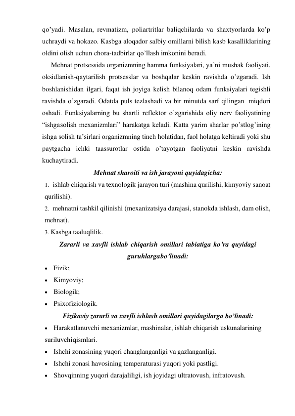 qo’yadi. Masalan, revmatizm, poliartritlar baliqchilarda va shaxtyorlarda ko’p 
uchraydi va hokazo. Kasbga aloqador salbiy omillarni bilish kasb kasalliklarining 
oldini olish uchun chora-tadbirlar qo’llash imkonini beradi. 
Mehnat protsessida organizmning hamma funksiyalari, ya’ni mushak faoliyati, 
oksidlanish-qaytarilish protsesslar va boshqalar keskin ravishda o’zgaradi. Ish 
boshlanishidan ilgari, faqat ish joyiga kelish bilanoq odam funksiyalari tegishli 
ravishda o’zgaradi. Odatda puls tezlashadi va bir minutda sarf qilingan miqdori 
oshadi. Funksiyalarning bu shartli reflektor o’zgarishida oliy nerv faoliyatining 
“ishga solish mexanizmlari” harakatga keladi. Katta yarim sharlar po’stlog’ining 
ishga solish ta’sirlari organizmning tinch holatidan, faol holatga keltiradi yoki shu 
paytgacha ichki taassurotlar ostida o’tayotgan faoliyatni keskin ravishda 
kuchaytiradi. 
Mehnat sharoiti va ish jarayoni quyidagicha: 
1. ishlab chiqarish va texnologik jarayon turi (mashina qurilishi, kimyoviy sanoat 
qurilishi). 
2. mehnatni tashkil qilinishi (mexanizatsiya darajasi, stanokda ishlash, dam olish, 
mehnat). 
3. Kasbga taaluqlilik. 
Zararli va xavfli ishlab chiqarish omillari tabiatiga ko’ra quyidagi 
guruhlarga bo’linadi: 
 Fizik; 
 Kimyoviy; 
 Biologik; 
 Psixofiziologik. 
Fizikaviy zararli va xavfli ishlash omillari quyidagilarga bo’linadi: 
 Harakatlanuvchi mexanizmlar, mashinalar, ishlab chiqarish uskunalarining 
suriluvchi qismlari. 
 Ishchi zonasining yuqori changlanganligi va gazlanganligi. 
 Ishchi zonasi havosining temperaturasi yuqori yoki pastligi. 
 Shovqinning yuqori darajaliligi, ish joyidagi ultratovush, infratovush. 
