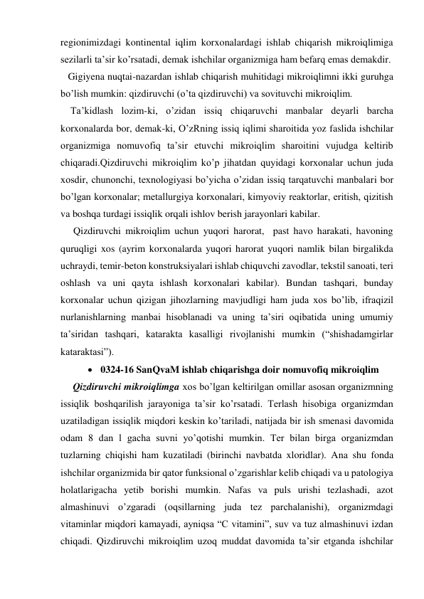 regionimizdagi kontinental iqlim korxonalardagi ishlab chiqarish mikroiqlimiga 
sezilarli ta’sir ko’rsatadi, demak ishchilar organizmiga ham befarq emas demakdir. 
   Gigiyena nuqtai-nazardan ishlab chiqarish muhitidagi mikroiqlimni ikki guruhga 
bo’lish mumkin: qizdiruvchi (o’ta qizdiruvchi) va sovituvchi mikroiqlim. 
    Ta’kidlash lozim-ki, o’zidan issiq chiqaruvchi manbalar deyarli barcha 
korxonalarda bor, demak-ki, O’zRning issiq iqlimi sharoitida yoz faslida ishchilar 
organizmiga nomuvofiq ta’sir etuvchi mikroiqlim sharoitini vujudga keltirib 
chiqaradi.Qizdiruvchi mikroiqlim ko’p jihatdan quyidagi korxonalar uchun juda 
xosdir, chunonchi, texnologiyasi bo’yicha o’zidan issiq tarqatuvchi manbalari bor 
bo’lgan korxonalar; metallurgiya korxonalari, kimyoviy reaktorlar, eritish, qizitish 
va boshqa turdagi issiqlik orqali ishlov berish jarayonlari kabilar. 
Qizdiruvchi mikroiqlim uchun yuqori harorat,  past havo harakati, havoning 
quruqligi xos (ayrim korxonalarda yuqori harorat yuqori namlik bilan birgalikda 
uchraydi, temir-beton konstruksiyalari ishlab chiquvchi zavodlar, tekstil sanoati, teri 
oshlash va uni qayta ishlash korxonalari kabilar). Bundan tashqari, bunday 
korxonalar uchun qizigan jihozlarning mavjudligi ham juda xos bo’lib, ifraqizil 
nurlanishlarning manbai hisoblanadi va uning ta’siri oqibatida uning umumiy 
ta’siridan tashqari, katarakta kasalligi rivojlanishi mumkin (“shishadamgirlar 
kataraktasi”). 
 0324-16 SanQvaM ishlab chiqarishga doir nomuvofiq mikroiqlim 
     Qizdiruvchi mikroiqlimga xos bo’lgan keltirilgan omillar asosan organizmning 
issiqlik boshqarilish jarayoniga ta’sir ko’rsatadi. Terlash hisobiga organizmdan 
uzatiladigan issiqlik miqdori keskin ko’tariladi, natijada bir ish smenasi davomida 
odam 8 dan l gacha suvni yo’qotishi mumkin. Ter bilan birga organizmdan 
tuzlarning chiqishi ham kuzatiladi (birinchi navbatda xloridlar). Ana shu fonda 
ishchilar organizmida bir qator funksional o’zgarishlar kelib chiqadi va u patologiya 
holatlarigacha yetib borishi mumkin. Nafas va puls urishi tezlashadi, azot 
almashinuvi o’zgaradi (oqsillarning juda tez parchalanishi), organizmdagi 
vitaminlar miqdori kamayadi, ayniqsa “C vitamini”, suv va tuz almashinuvi izdan 
chiqadi. Qizdiruvchi mikroiqlim uzoq muddat davomida ta’sir etganda ishchilar 
