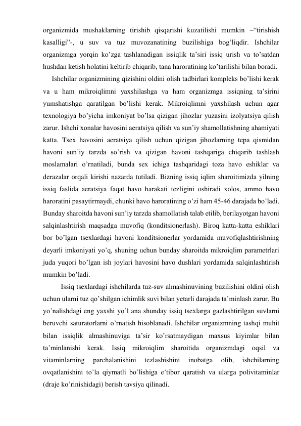 organizmida mushaklarning tirishib qisqarishi kuzatilishi mumkin –“tirishish 
kasalligi”-, u suv va tuz muvozanatining buzilishiga bog’liqdir. Ishchilar 
organizmga yorqin ko’zga tashlanadigan issiqlik ta’siri issiq urish va to’satdan 
hushdan ketish holatini keltirib chiqarib, tana haroratining ko’tarilishi bilan boradi. 
     Ishchilar organizmining qizishini oldini olish tadbirlari kompleks bo’lishi kerak 
va u ham mikroiqlimni yaxshilashga va ham organizmga issiqning ta’sirini 
yumshatishga qaratilgan bo’lishi kerak. Mikroiqlimni yaxshilash uchun agar 
texnologiya bo’yicha imkoniyat bo’lsa qizigan jihozlar yuzasini izolyatsiya qilish 
zarur. Ishchi xonalar havosini aeratsiya qilish va sun’iy shamollatishning ahamiyati 
katta. Tsex havosini aeratsiya qilish uchun qizigan jihozlarning tepa qismidan 
havoni sun’iy tarzda so’rish va qizigan havoni tashqariga chiqarib tashlash 
moslamalari o’rnatiladi, bunda sex ichiga tashqaridagi toza havo eshiklar va 
derazalar orqali kirishi nazarda tutiladi. Bizning issiq iqlim sharoitimizda yilning 
issiq faslida aeratsiya faqat havo harakati tezligini oshiradi xolos, ammo havo 
haroratini pasaytirmaydi, chunki havo haroratining o’zi ham 45-46 darajada bo’ladi. 
Bunday sharoitda havoni sun’iy tarzda shamollatish talab etilib, berilayotgan havoni 
salqinlashtirish maqsadga muvofiq (konditsionerlash). Biroq katta-katta eshiklari 
bor bo’lgan tsexlardagi havoni konditsionerlar yordamida muvofiqlashtirishning 
deyarli imkoniyati yo’q, shuning uchun bunday sharoitda mikroiqlim parametrlari 
juda yuqori bo’lgan ish joylari havosini havo dushlari yordamida salqinlashtirish 
mumkin bo’ladi.  
Issiq tsexlardagi ishchilarda tuz-suv almashinuvining buzilishini oldini olish 
uchun ularni tuz qo’shilgan ichimlik suvi bilan yetarli darajada ta’minlash zarur. Bu 
yo’nalishdagi eng yaxshi yo’l ana shunday issiq tsexlarga gazlashtirilgan suvlarni 
beruvchi saturatorlarni o’rnatish hisoblanadi. Ishchilar organizmning tashqi muhit 
bilan issiqlik almashinuviga ta’sir ko’rsatmaydigan maxsus kiyimlar bilan 
ta’minlanishi kerak. Issiq mikroiqlim sharoitida organizmdagi oqsil va 
vitaminlarning 
parchalanishini 
tezlashishini 
inobatga 
olib, 
ishchilarning 
ovqatlanishini to’la qiymatli bo’lishiga e’tibor qaratish va ularga polivitaminlar 
(draje ko’rinishidagi) berish tavsiya qilinadi. 
