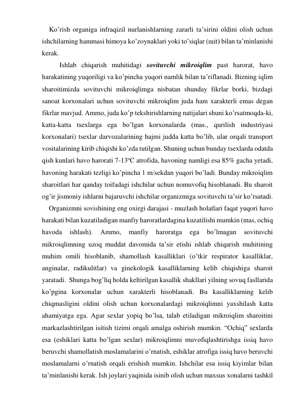     Ko’rish organiga infraqizil nurlanishlarning zararli ta’sirini oldini olish uchun 
ishchilarning hammasi himoya ko’zoynaklari yoki to’siqlar (щit) bilan ta’minlanishi 
kerak. 
Ishlab chiqarish muhitidagi sovituvchi mikroiqlim past harorat, havo 
harakatining yuqoriligi va ko’pincha yuqori namlik bilan ta’riflanadi. Bizning iqlim 
sharoitimizda sovituvchi mikroiqlimga nisbatan shunday fikrlar borki, bizdagi 
sanoat korxonalari uchun sovituvchi mikroiqlim juda ham xarakterli emas degan 
fikrlar mavjud. Ammo, juda ko’p tekshirishlarning natijalari shuni ko’rsatmoqda-ki, 
katta-katta tsexlarga ega bo’lgan korxonalarda (mas., qurilish industriyasi 
korxonalari) tsexlar darvozalarining hajmi judda katta bo’lib, ular orqali transport 
vositalarining kirib chiqishi ko’zda tutilgan. Shuning uchun bunday tsexlarda odatda 
qish kunlari havo harorati 7-13oC atrofida, havoning namligi esa 85% gacha yetadi, 
havoning harakati tezligi ko’pincha 1 m/sekdan yuqori bo’ladi. Bunday mikroiqlim 
sharoitlari har qanday toifadagi ishchilar uchun nomuvofiq hisoblanadi. Bu sharoit 
og’ir jismoniy ishlarni bajaruvchi ishchilar organizmiga sovituvchi ta’sir ko’rsatadi. 
    Organizmni sovishining eng oxirgi darajasi - muzlash holatlari faqat yuqori havo 
harakati bilan kuzatiladigan manfiy haroratlardagina kuzatilishi mumkin (mas, ochiq 
havoda 
ishlash). 
Ammo, 
manfiy 
haroratga 
ega 
bo’lmagan 
sovituvchi 
mikroiqlimning uzoq muddat davomida ta’sir etishi ishlab chiqarish muhitining 
muhim omili hisoblanib, shamollash kasalliklari (o’tkir respirator kasalliklar, 
anginalar, radikulitlar) va ginekologik kasalliklarning kelib chiqishiga sharoit 
yaratadi.  Shunga bog’liq holda keltirilgan kasallik shakllari yilning sovuq fasllarida 
ko’pgina korxonalar uchun xarakterli hisoblanadi. Bu kasalliklarning kelib 
chiqmasligini oldini olish uchun korxonalardagi mikroiqlimni yaxshilash katta 
ahamiyatga ega. Agar sexlar yopiq bo’lsa, talab etiladigan mikroiqlim sharoitini 
markazlashtirilgan isitish tizimi orqali amalga oshirish mumkin. “Ochiq” sexlarda 
esa (eshiklari katta bo’lgan sexlar) mikroiqlimni muvofiqlashtirishga issiq havo 
beruvchi shamollatish moslamalarini o’rnatish, eshiklar atrofiga issiq havo beruvchi 
moslamalarni o’rnatish orqali erishish mumkin. Ishchilar esa issiq kiyimlar bilan 
ta’minlanishi kerak. Ish joylari yaqinida isinib olish uchun maxsus xonalarni tashkil 

