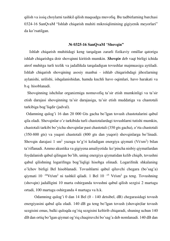 qilish va issiq choylarni tashkil qilish maqsadga muvofiq. Bu tadbirlarning barchasi 
0324-16 SanQvaM “Ishlab chiqarish muhiti mikroiqlimining gigiyenik meyorlari” 
da ko’rsatilgan.  
 
№ 0325-16 SanQvaM “Shovqin” 
Ishlab chiqarish muhitidagi keng tarqalgan zararli fizikaviy omillar qatoriga 
ishlab chiqarishga doir shovqinni kiritish mumkin. Shovqin deb vaqt birligi ichida 
atrof muhitga turli tezlik va jadallikda tarqaladigan tovushlar majmuasiga aytiladi. 
Ishlab chiqarish shovqining asosiy manbai - ishlab chiqarishdagi jihozlarning 
aylanishi, urilishi, ishqalanishidan, hamda kuchli havo oqimlari, havo harakati va 
b.q  hisoblanadi. 
   Shovqinning ishchilar organizmiga nomuvofiq ta’sir etish mumkinligi va ta’sir 
etish darajasi shovqinning ta’sir darajasiga, ta’sir etish muddatiga va chastotali 
tarkibiga bog’liqdir (jadval).  
  Odamning qulog’i 16 dan 20 000 Gts gacha bo’lgan tovush chastotalarini qabul 
qila oladi. Shovqinlar o’z tarkibida turli chastotalardagi tovushlarni tutishi mumkin, 
chastotali tarkibi bo’yicha shovqinlar past chastotali (350 gts gacha), o’rta chastotali 
(350-800 gts) va yuqori chastotali (800 gts dan yuqori) shovqinlarga bo’linadi. 
Shovqin darajasi 1 sm2 yuzaga to’g’ri keladigan energiya qiymati (Vt/sm2) bilan 
ta’riflanadi. Ammo akustika va gigiyena amaliyotida  ko’pincha nisbiy qiymatlardan 
foydalanish qabul qilingan bo’lib, uning energiya qiymatidan kelib chiqib, tovushni 
qabul qilishning logarifmga bog’liqligi hisobga olinadi. Logarifmik shkalaning 
o’lchov birligi Bel hisoblanadi. Tovushlarni qabul qiluvchi chegara (bo’sag’a) 
qiymati 10 -16Vt/sm2 ni tashkil qiladi. 1 Bel 10 -15 Vt/sm2 ga teng. Tovushning 
(shovqin) jadalligini 10 marta oshirganda tovushni qabul qilish sezgisi 2 martaga 
ortadi, 100 martaga oshirganda 4 martaga va h.k. 
Odamning qulog’i 0 dan 14 Bel (0 - 140 detsibel, dB) chegarasidagi tovush 
energiyasini qabul qila oladi. 140 dB ga teng bo’lgan tovush (shovqin)lar tovush 
sezgisini emas, balki quloqda og’riq sezgisini keltirib chiqaradi, shuning uchun 140 
dB dan ortiq bo’lgan qiymat og’riq chaqiruvchi bo’sag’a deb nomlanadi. 140 dB dan 
