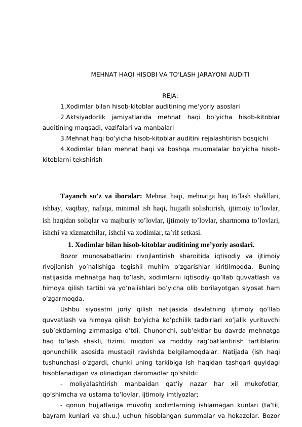 MEHNAT HAQI HISOBI VA TO’LASH JARAYONI AUDITI
REJA:
1.Xodimlar bilan hisob-kitoblar auditining me’yoriy asoslari
2.Aktsiyadorlik  jamiyatlarida  mehnat  haqi  bo’yicha  hisob-kitoblar
auditining maqsadi, vazifalari va manbalari
3.Mehnat haqi bo’yicha hisob-kitoblar auditini rejalashtirish bosqichi
4.Xodimlar bilan mehnat haqi va boshqa muomalalar bo’yicha hisob-
kitoblarni tekshirish
Tayanch so’z va iboralar:  Mehnat haqi, mehnatga haq to’lash shakllari,
ishbay, vaqtbay, nafaqa, minimal ish haqi, hujjatli solishtirish, ijtimoiy to’lovlar,
ish haqidan soliqlar va majburiy to’lovlar, ijtimoiy to’lovlar, shartnoma to’lovlari,
ishchi va xizmatchilar, ishchi va xodimlar, ta’rif setkasi.
1. Xodimlar bilan hisob-kitoblar auditining me’yoriy asoslari.
Bozor  munosabatlarini  rivojlantirish  sharoitida  iqtisodiy  va  ijtimoiy
rivojlanish  yo’nalishiga  tegishli  muhim  o’zgarishlar  kiritilmoqda.  Buning
natijasida mehnatga haq to’lash, xodimlarni iqtisodiy qo’llab quvvatlash va
himoya qilish tartibi va yo’nalishlari bo’yicha olib borilayotgan siyosat ham
o’zgarmoqda.
Ushbu  siyosatni  joriy  qilish  natijasida  davlatning  ijtimoiy  qo’llab
quvvatlash va himoya qilish bo’yicha ko’pchilik tadbirlari xo’jalik yurituvchi
sub’ektlarning zimmasiga o’tdi. Chunonchi, sub’ektlar bu davrda mehnatga
haq  to’lash  shakli,  tizimi,  miqdori  va  moddiy  rag’batlantirish  tartiblarini
qonunchilik  asosida  mustaqil  ravishda  belgilamoqdalar.  Natijada  (ish  haqi
tushunchasi o’zgardi, chunki uning tarkibiga ish haqidan tashqari quyidagi
hisoblanadigan va olinadigan daromadlar qo’shildi:
-  moliyalashtirish  manbaidan  qat’iy  nazar  har  xil  mukofotlar,
qo’shimcha va ustama to’lovlar, ijtimoiy imtiyozlar; 
- qonun hujjatlariga muvofiq xodimlarning ishlamagan kunlari (ta’til,
bayram kunlari va sh.u.) uchun hisoblangan summalar va hokazolar. Bozor
