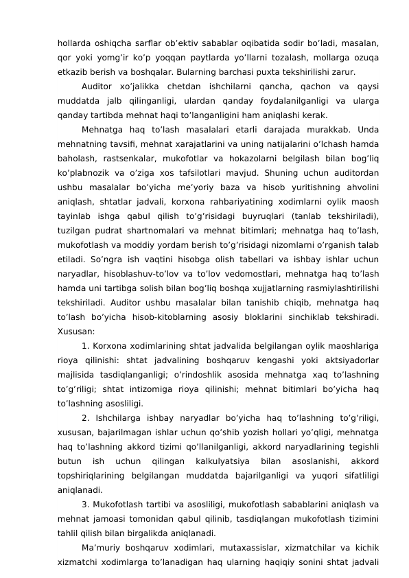 hollarda oshiqcha sarflar ob’ektiv sabablar oqibatida sodir bo’ladi, masalan,
qor yoki yomg’ir ko’p yoqqan paytlarda yo’llarni tozalash, mollarga ozuqa
etkazib berish va boshqalar. Bularning barchasi puxta tekshirilishi zarur.
Auditor  xo’jalikka  chetdan  ishchilarni  qancha,  qachon  va  qaysi
muddatda  jalb  qilinganligi,  ulardan  qanday  foydalanilganligi  va  ularga
qanday tartibda mehnat haqi to’langanligini ham aniqlashi kerak.
Mehnatga  haq  to’lash  masalalari  etarli  darajada  murakkab.  Unda
mehnatning tavsifi, mehnat xarajatlarini va uning natijalarini o’lchash hamda
baholash,  rastsenkalar,  mukofotlar  va  hokazolarni  belgilash  bilan  bog’liq
ko’plabnozik  va  o’ziga  xos  tafsilotlari  mavjud.  Shuning  uchun  auditordan
ushbu  masalalar  bo’yicha  me’yoriy  baza  va  hisob  yuritishning  ahvolini
aniqlash,  shtatlar  jadvali,  korxona  rahbariyatining  xodimlarni  oylik  maosh
tayinlab  ishga  qabul  qilish  to’g’risidagi  buyruqlari  (tanlab  tekshiriladi),
tuzilgan pudrat shartnomalari va mehnat bitimlari; mehnatga haq to’lash,
mukofotlash va moddiy yordam berish to’g’risidagi nizomlarni o’rganish talab
etiladi.  So’ngra  ish vaqtini  hisobga  olish  tabellari  va  ishbay  ishlar  uchun
naryadlar, hisoblashuv-to’lov va to’lov vedomostlari, mehnatga haq to’lash
hamda uni tartibga solish bilan bog’liq boshqa xujjatlarning rasmiylashtirilishi
tekshiriladi.  Auditor  ushbu masalalar bilan tanishib chiqib, mehnatga haq
to’lash  bo’yicha  hisob-kitoblarning  asosiy  bloklarini  sinchiklab  tekshiradi.
Xususan:
1. Korxona xodimlarining shtat jadvalida belgilangan oylik maoshlariga
rioya  qilinishi:  shtat  jadvalining  boshqaruv  kengashi  yoki  aktsiyadorlar
majlisida  tasdiqlanganligi;  o’rindoshlik  asosida  mehnatga  xaq  to’lashning
to’g’riligi;  shtat  intizomiga  rioya  qilinishi;  mehnat  bitimlari  bo’yicha  haq
to’lashning asosliligi.
2.  Ishchilarga  ishbay  naryadlar  bo’yicha  haq  to’lashning  to’g’riligi,
xususan, bajarilmagan ishlar uchun qo’shib yozish hollari yo’qligi, mehnatga
haq to’lashning akkord tizimi qo’llanilganligi, akkord naryadlarining tegishli
butun  ish  uchun  qilingan  kalkulyatsiya  bilan  asoslanishi,  akkord
topshiriqlarining  belgilangan  muddatda  bajarilganligi  va  yuqori  sifatliligi
aniqlanadi.
3. Mukofotlash tartibi va asosliligi, mukofotlash sabablarini aniqlash va
mehnat jamoasi tomonidan qabul qilinib, tasdiqlangan mukofotlash tizimini
tahlil qilish bilan birgalikda aniqlanadi.
Ma’muriy boshqaruv xodimlari,  mutaxassislar, xizmatchilar va kichik
xizmatchi xodimlarga to’lanadigan haq ularning haqiqiy sonini shtat jadvali

