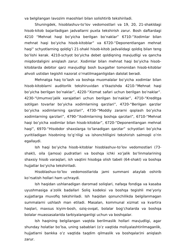 va belgilangan lavozim maoshlari bilan solishtirib tekshiriladi.
Shuningdek, hisoblashuv-to’lov vedomostlari va 19, 20, 21-shakldagi
hisob-kitob bajariladigan jadvallarni puxta tekshirish zarur. Bosh daftardagi
4210  “Mehnat  haqi  bo’yicha  berilgan  bo’naklar”  6710-“Xodimlar  bilan
mehnat  haqi  bo’yicha  hisob-kitoblar”  va  6720-“Deponentlangan  mehnat
haqi” schyotlarning qoldig’i 21-shakl hisob-kitob jadvalidagi qoldiq bilan teng
bo’lishi kerak. 4210-schyot bo’yicha debet qoldiqning mavjudligi va qancha
miqdordaligini aniqlash zarur. Xodimlar bilan mehnat haqi bo’yicha hisob-
kitoblarda debitor qarz mavjudligi bosh buxgalter tomonidan hisob-kitoblar
ahvoli ustidan tegishli nazorat o’rnatilmaganligidan dalolat beradi.
Mehnatga haq to’lash va boshqa muomalalar bo’yicha xodimlar bilan
hisob-kitoblarni  auditorlik  tekshiruvidan  o’tkazishda  4210-“Mehnat  haqi
bo’yicha berilgan bo’naklar”, 4220-“Xizmat safari uchun berilgan bo’naklar”.
4230-“Umumxo’jalik  xarajatlari  uchun  berilgan  bo’naklar”,  4710-“Kreditga
sotilgan  tovarlar  bo’yicha  xodimlarning  qarzlari”,  4720-“Berilgan  qarzlar
bo’yicha  xodimlarning  qarzlari”,  4730-“Moddiy  zararni  qoplash  bo’yicha
xodimlarning qarzlari”, 4790-“Xodimlarning boshqa qarzlari”, 6710-“Mehnat
haqi bo’yicha xodimlar bilan hisob-kitoblar”, 6720-“Deponentlangan mehnat
haqi”, 6970-“Hisobdor shaxslarga to’lanadigan qarzlar” schyotlari bo’yicha
yuritiladigan hisobning to’g’riligi va ishonchliligini  tekshirish salmoqli o’rin
egallaydi.
Ish  haqi  bo’yicha  hisob-kitoblar  hisoblashuv-to’lov  vedomostlari  (73-
shakl),  oila  (jamoa)  pudratlari  va  boshqa  ichki  xo’jalik  bo’linmalarining
shaxsiy hisob varaqlari, ish vaqtini hisobga olish tabeli (64-shakl) va boshqa
hujjatlar bo’yicha tekshiriladi.
Hisoblashuv-to’lov  vedomostlarida  jami  summani  ataylab  oshirib
ko’rsatish hollari ham uchraydi.
Ish haqidan ushlanadigan daromad soliqlari, nafaqa fondiga va kasaba
uyushmasiga  a’zolik  badallari  Soliq  kodeksi  va  boshqa  tegishli  me’yoriy
xujjatlarga  muvofiq  tekshiriladi.  Ish  haqidan  qonunchilikda  belgilanmagan
summalarni  ushlash  man  etiladi.  Masalan,  kommunal  xizmat  va  kvartira
haqlari,  maxsus  kiyim-bosh,  oziq-ovqat,  bolalar  bog’chalarda  va  boshqa
bolalar muassasalarida tarbiyalanganligi uchun va boshqalar.
Ish  haqining  belgilangan  vaqtda  berilmaslik  hollari  mavjudligi,  agar
shunday holatlar bo’lsa, uning sabablari (o’z vaqtida moliyalashtirilmaganlik,
hujjatlarni  bankka  o’z  vaqtida  taqdim  qilmaslik  va  boshqalar)ni  aniqlash
zarur.
