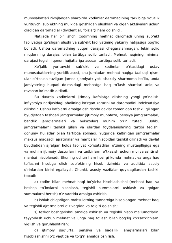 munosabatlari rivojlangan sharoitda xodimlar daromadining tarkibiga xo’jalik
yurituvchi sub’ektning mulkiga qo’shilgan ulushlari va olgan aktsiyalari uchun
oladigan daromadlar (dividentlar, foizlar)i ham qo’shildi.
Natijada  har  bir  ishchi  xodimning  mehnat  daromadi  uning  sub’ekt
faoliyatiga qo’shgan ulushi va sub’ekt faoliyatining yakuniy natijasiga bog’liq
bo’ladi.  Ushbu daromadning  yuqori  darajasi  chegaralanmagan,  lekin  soliq
miqdorining darajasi bilan tartibga solib turiladi. Mehnat haqining minimal
darajasi tegishli qonun hujjatlariga asosan tartibga solib turiladi. 
Xo’jalik  yurituvchi  sub’ekt  va  xodimlar  o’rtasidagi  ustav
munosabatlarning yuridik asosi, shu jumladan mehnat haqiga taalluqli qismi
ular o’rtasida tuzilgan jamoa (jamiyat) yoki shaxsiy shartnoma bo’lib, unda
jamiyatning  huquqi  doirasidagi  mehnatga  haq  to’lash  shartlari  aniq  va
ravshan ko’rsatib o’tiladi.
Bu  davrda  xodimlarni  ijtimoiy  kafolatga  olishning  yangi  yo’nalishi
inflyatsiya natijasidagi aholining ko’rgan zararini va daromadini indeksatsiya
qilishdir. Ushbu kafolatni amalga oshirishda davlat tomonidan tashkil qilingan
byudjetdan tashqari jamg’armalar (ijtimoiy muhofaza, pensiya jamg’armalari,
bandlik  jamg’armalari  va  hokazolar)  muhim  o’rin  tutadi.  Ushbu
jamg’armalarni  tashkil  qilish  va  ulardan  foydalanishning  tartibi  tegishli
qonuniy hujjatlar bilan tartibga solinadi. Yuqorida  keltirilgan jamg’armalar
maxsus maqsadli ajratmalar va manbalar hisobidan tashkil qilinadi va davlat
byudjetidan ajralgan holda faoliyat ko’rsatadilar, o’zining mustaqilligiga ega
va muhim ijtimoiy dasturlarni va tadbirlarni o’tkazish uchun moliyalashtirish
manbai hisoblanadi. Shuning uchun ham hozirgi kunda mehnat va unga haq
to’lashni  hisobga  olish  sub’ektning  hisob  tizimida  va  auditida  asosiy
o’rinlardan  birini  egallaydi.  Chunki,  asosiy vazifalar  quyidagilardan  tashkil
topadi:
a) xodim bilan mehnat haqi bo’yicha hisoblashishni (mehnat haqi va
boshqa  to’lovlarni  hisoblash,  tegishli  summalarni  ushlash  va  qolgan
summalarni berish) o’z vaqtida amalga oshirish;
b) ishlab chiqarilgan mahsulotning tannarxiga hisoblangan mehnat haqi
va tegishli ajratmalarni o’z vaqtida va to’g’ri qo’shish;
s) tezkor boshqarishni amalga oshirish va tegishli hisob ma’lumotlarini
tayyorlash uchun mehnat va unga haq to’lash bilan bog’liq ko’rsatkichlarni
yig’ish va guruhlashtirish;
d)  ijtimoiy  sug’urta,  pensiya  va  badallik  jamg’armalari  bilan
hisoblashishni o’z vaqtida va to’g’ri amalga oshirish.
