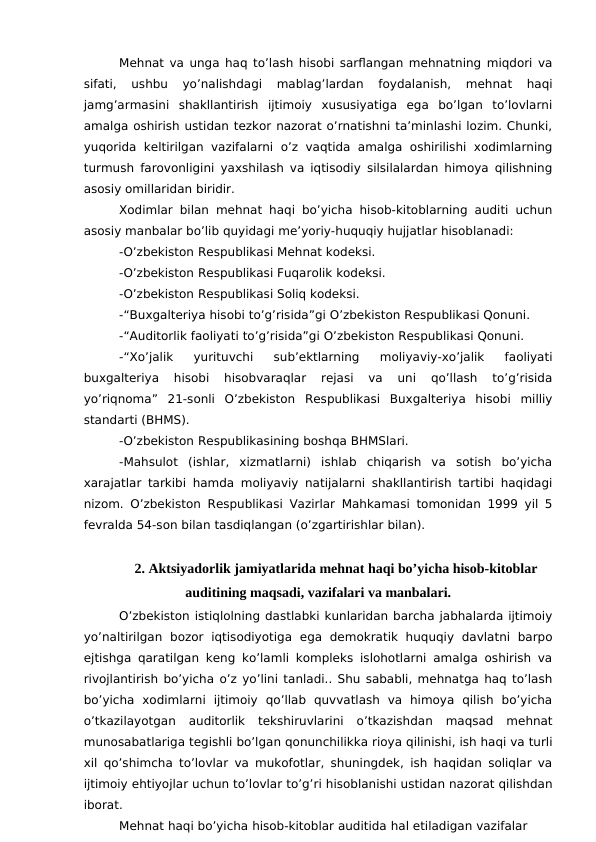 Mehnat va unga haq to’lash hisobi sarflangan mehnatning miqdori va
sifati,  ushbu  yo’nalishdagi  mablag’lardan  foydalanish,  mehnat  haqi
jamg’armasini  shakllantirish  ijtimoiy  xususiyatiga  ega  bo’lgan  to’lovlarni
amalga oshirish ustidan tezkor nazorat o’rnatishni ta’minlashi lozim. Chunki,
yuqorida  keltirilgan  vazifalarni  o’z vaqtida amalga  oshirilishi  xodimlarning
turmush farovonligini yaxshilash va iqtisodiy silsilalardan himoya qilishning
asosiy omillaridan biridir.
Xodimlar bilan mehnat haqi bo’yicha hisob-kitoblarning auditi uchun
asosiy manbalar bo’lib quyidagi me’yoriy-huquqiy hujjatlar hisoblanadi:
-O’zbekiston Respublikasi Mehnat kodeksi. 
-O’zbekiston Respublikasi Fuqarolik kodeksi. 
-O’zbekiston Respublikasi Soliq kodeksi. 
-“Buxgalteriya hisobi to’g’risida”gi O’zbekiston Respublikasi Qonuni. 
-“Auditorlik faoliyati to’g’risida”gi O’zbekiston Respublikasi Qonuni. 
-“Xo’jalik  yurituvchi  sub’ektlarning  moliyaviy-xo’jalik  faoliyati
buxgalteriya  hisobi  hisobvaraqlar  rejasi  va  uni  qo’llash  to’g’risida
yo’riqnoma”  21-sonli  O’zbekiston  Respublikasi  Buxgalteriya  hisobi  milliy
standarti (BHMS).
-O’zbekiston Respublikasining boshqa BHMSlari.
-Mahsulot  (ishlar,  xizmatlarni)  ishlab  chiqarish  va  sotish  bo’yicha
xarajatlar tarkibi hamda moliyaviy natijalarni shakllantirish tartibi haqidagi
nizom. O’zbekiston Respublikasi Vazirlar Mahkamasi tomonidan 1999 yil 5
fevralda 54-son bilan tasdiqlangan (o’zgartirishlar bilan).
2. Aktsiyadorlik jamiyatlarida mehnat haqi bo’yicha hisob-kitoblar
auditining maqsadi, vazifalari va manbalari.
O’zbekiston istiqlolning dastlabki kunlaridan barcha jabhalarda ijtimoiy
yo’naltirilgan  bozor  iqtisodiyotiga  ega  demokratik  huquqiy  davlatni  barpo
ejtishga qaratilgan keng ko’lamli kompleks islohotlarni amalga oshirish va
rivojlantirish bo’yicha o’z yo’lini tanladi.. Shu sababli, mehnatga haq to’lash
bo’yicha  xodimlarni  ijtimoiy  qo’llab  quvvatlash  va  himoya  qilish  bo’yicha
o’tkazilayotgan  auditorlik  tekshiruvlarini  o’tkazishdan  maqsad  mehnat
munosabatlariga tegishli bo’lgan qonunchilikka rioya qilinishi, ish haqi va turli
xil qo’shimcha to’lovlar va mukofotlar, shuningdek, ish haqidan soliqlar va
ijtimoiy ehtiyojlar uchun to’lovlar to’g’ri hisoblanishi ustidan nazorat qilishdan
iborat. 
Mehnat haqi bo’yicha hisob-kitoblar auditida hal etiladigan vazifalar
