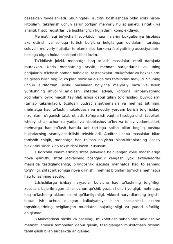 bazasidan foydalaniladi. Shuningdek, auditni boshlashdan oldin ichki hisob-
kitoblarni tekshirish uchun zarur bo’lgan me’yoriy hujjat paketi, sintetik va
analitik hisob registrlari va boshlang’ich hujjatlarni komplektlaydi.
Mehnat haqi bo’yicha hisob-kitob muomilalarini buxgalteriya hisobida
aks  ettirish  va  soliqqa  tortish  bo’yicha  belgilangan  qoidalarni  tartibga
soluvchi me’yoriy-hujjatlar to’plamimijoz korxona faoliyatining xususiyatlarini
hisobga olgan holda shakllantirilishi lozim.
Ta’kidlash  joizki,  mehnatga  haq  to’lash  masalalari  etarli  darajada
murakkab.  Unda  mehnatning  tavsifi,  mehnat  harajatlarini  va  uning
natijalarini o’lchash hamda baholash, rastsenkalar, mukofotlar va hokazolarni
belgilash bilan bog’liq ko’plab nozik va o’ziga xos tafsilotlari mavjud. Shuning
uchun  auditordan  ushbu  masalalar  bo’yicha  me’yoriy  baza  va  hisob
yuritishning  ahvolini  aniqlash,  shtatlar  jadvali,  korxona  rahbariyatining
xodimlarni oylik maosh tayinlab ishga qabul qilish to’g’risidagi buyruqlarni
(tanlab  tekshiriladi),  tuzilgan  pudrat  shartnomalari  va  mehnat  bitimlari,
mehnatga haq to’lash, mukofotlash va moddiy yordam berish to’g’risidagi
nizomlarni o’rganish talab etiladi. So’ngra ish vaqtini hisobga olish tabellari,
ishbay ishlar uchun naryadlar va hisoblashuv-to’lov va to’lov vedomostlari,
mehnatga  haq  to’lash  hamda  uni  tartibga  solish  bilan  bog’liq  boshqa
hujjatlarning  rasmiylashtirilishi  tekshiriladi.  Auditor  ushbu  masalalar  bilan
tanishib  chiqib,  mehnatga  haq  to’lash  bo’yicha  hisob-kitoblarning  asosiy
bloklarini sinchiklab tekshirishi lozim. Xususan: 
1.Korxona xodimlarining shtat jadvalida belgilangan oylik maoshlariga
rioya  qilinishi;  shtat  jadvalining  boshqaruv  kengashi  yoki  aktsiyadorlar
majlisida  tasdiqlanganligi;  o’rindoshlik  asosida  mehnatga  haq  to’lashning
to’g’riligi; shtat intizomiga rioya qilinishi; mehnat bitimlari bo’yicha mehnatga
haq to’lashning asosligi.
2.Ishchilarga  ishbay  naryadlar  bo’yicha  haq  to’lashning  to’g’riligi,
xususan, bajarilmagan ishlar uchun qo’shib yozish hollari yo’qligi, mehnatga
haq to’lashning akkord tizimi qo’llanilganligi. Akkord naryadlarining tegishli
butun  ish  uchun  qilingan  kalkulyatsiya  bilan  asoslanishi,  akkord
topshiriqlarining  belgilangan  muddatda  bajarilganligi  va  yuqori  sifatliligi
aniqlanadi.
3.Mukofotlash tartibi va asosliligi, mukofotlash sabablarini aniqlash va
mehnat jamoasi tomonidan qabul qilinib, tasdiqlangan mukofotlash tizimini
tahlil qilish bilan birgalikda aniqlanadi.
