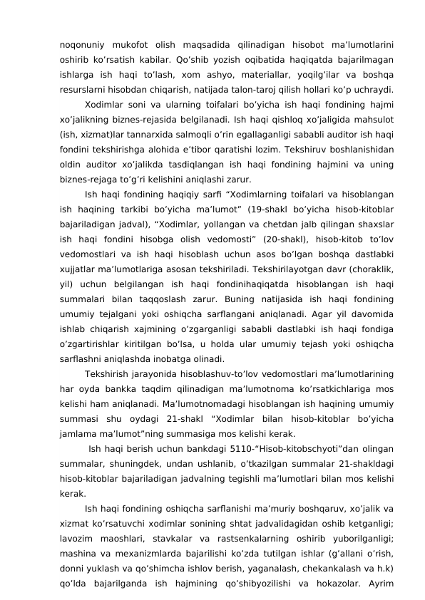 noqonuniy  mukofot  olish  maqsadida  qilinadigan  hisobot  ma’lumotlarini
oshirib ko’rsatish kabilar. Qo’shib yozish oqibatida haqiqatda bajarilmagan
ishlarga  ish  haqi  to’lash,  xom  ashyo,  materiallar,  yoqilg’ilar  va  boshqa
resurslarni hisobdan chiqarish, natijada talon-taroj qilish hollari ko’p uchraydi.
Xodimlar soni va ularning toifalari bo’yicha ish haqi fondining hajmi
xo’jalikning biznes-rejasida belgilanadi. Ish haqi qishloq xo’jaligida mahsulot
(ish, xizmat)lar tannarxida salmoqli o’rin egallaganligi sababli auditor ish haqi
fondini tekshirishga alohida e’tibor qaratishi lozim. Tekshiruv boshlanishidan
oldin  auditor  xo’jalikda  tasdiqlangan  ish  haqi  fondining  hajmini  va  uning
biznes-rejaga to’g’ri kelishini aniqlashi zarur.
Ish haqi fondining haqiqiy sarfi “Xodimlarning toifalari va hisoblangan
ish  haqining  tarkibi  bo’yicha  ma’lumot”  (19-shakl  bo’yicha  hisob-kitoblar
bajariladigan jadval), “Xodimlar, yollangan va chetdan jalb qilingan shaxslar
ish  haqi  fondini  hisobga  olish  vedomosti”  (20-shakl),  hisob-kitob  to’lov
vedomostlari  va  ish  haqi  hisoblash  uchun  asos  bo’lgan  boshqa  dastlabki
xujjatlar ma’lumotlariga asosan tekshiriladi. Tekshirilayotgan davr (choraklik,
yil)  uchun  belgilangan  ish  haqi  fondinihaqiqatda  hisoblangan  ish  haqi
summalari  bilan  taqqoslash  zarur.  Buning  natijasida  ish  haqi  fondining
umumiy tejalgani yoki oshiqcha sarflangani aniqlanadi. Agar yil davomida
ishlab chiqarish xajmining o’zgarganligi sababli dastlabki ish haqi fondiga
o’zgartirishlar  kiritilgan  bo’lsa, u holda  ular umumiy tejash yoki  oshiqcha
sarflashni aniqlashda inobatga olinadi.
Tekshirish jarayonida hisoblashuv-to’lov vedomostlari ma’lumotlarining
har oyda bankka taqdim qilinadigan ma’lumotnoma  ko’rsatkichlariga  mos
kelishi ham aniqlanadi. Ma’lumotnomadagi hisoblangan ish haqining umumiy
summasi  shu  oydagi  21-shakl  “Xodimlar  bilan  hisob-kitoblar  bo’yicha
jamlama ma’lumot”ning summasiga mos kelishi kerak.
 Ish haqi berish uchun bankdagi 5110-“Hisob-kitobschyoti”dan olingan
summalar, shuningdek, undan ushlanib, o’tkazilgan summalar 21-shakldagi
hisob-kitoblar bajariladigan jadvalning tegishli ma’lumotlari bilan mos kelishi
kerak.
Ish haqi fondining oshiqcha sarflanishi ma’muriy boshqaruv, xo’jalik va
xizmat ko’rsatuvchi xodimlar sonining shtat jadvalidagidan oshib ketganligi;
lavozim  maoshlari,  stavkalar  va  rastsenkalarning  oshirib  yuborilganligi;
mashina va mexanizmlarda bajarilishi ko’zda tutilgan ishlar (g’allani o’rish,
donni yuklash va qo’shimcha ishlov berish, yaganalash, chekankalash va h.k)
qo’lda  bajarilganda  ish  hajmining  qo’shibyozilishi  va  hokazolar.  Ayrim
