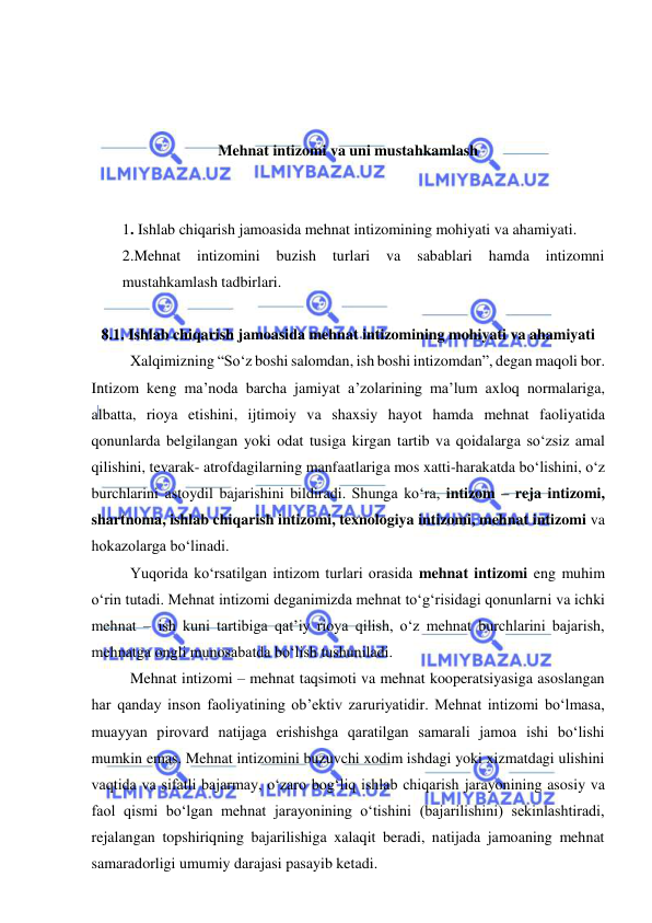  
 
 
 
 
Mehnat intizomi va uni mustahkamlash 
 
 
1. Ishlab chiqarish jamoasida mehnat intizomining mohiyati va ahamiyati. 
2.Mehnat 
intizomini 
buzish 
turlari 
va 
sabablari 
hamda 
intizomni 
mustahkamlash tadbirlari. 
 
8.1. Ishlab chiqarish jamoasida mehnat intizomining mohiyati va ahamiyati 
Xalqimizning “So‘z boshi salomdan, ish boshi intizomdan”, degan maqoli bor. 
Intizom keng ma’noda barcha jamiyat a’zolarining ma’lum axloq normalariga, 
albatta, rioya etishini, ijtimoiy va shaxsiy hayot hamda mehnat faoliyatida 
qonunlarda belgilangan yoki odat tusiga kirgan tartib va qoidalarga so‘zsiz amal 
qilishini, tevarak- atrofdagilarning manfaatlariga mos xatti-harakatda bo‘lishini, o‘z 
burchlarini astoydil bajarishini bildiradi. Shunga ko‘ra, intizom – reja intizomi, 
shartnoma, ishlab chiqarish intizomi, texnologiya intizomi, mehnat intizomi va 
hokazolarga bo‘linadi. 
Yuqorida ko‘rsatilgan intizom turlari orasida mehnat intizomi eng muhim 
o‘rin tutadi. Mehnat intizomi deganimizda mehnat to‘g‘risidagi qonunlarni va ichki 
mehnat – ish kuni tartibiga qat’iy rioya qilish, o‘z mehnat burchlarini bajarish, 
mehnatga ongli munosabatda bo‘lish tushuniladi. 
Mehnat intizomi – mehnat taqsimoti va mehnat kooperatsiyasiga asoslangan 
har qanday inson faoliyatining ob’ektiv zaruriyatidir. Mehnat intizomi bo‘lmasa, 
muayyan pirovard natijaga erishishga qaratilgan samarali jamoa ishi bo‘lishi 
mumkin emas. Mehnat intizomini buzuvchi xodim ishdagi yoki xizmatdagi ulishini 
vaqtida va sifatli bajarmay, o‘zaro bog‘liq ishlab chiqarish jarayonining asosiy va 
faol qismi bo‘lgan mehnat jarayonining o‘tishini (bajarilishini) sekinlashtiradi, 
rejalangan topshiriqning bajarilishiga xalaqit beradi, natijada jamoaning mehnat 
samaradorligi umumiy darajasi pasayib ketadi. 
