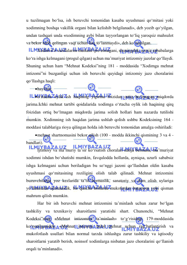  
 
u tuzilmagan bo‘lsa, ish beruvchi tomonidan kasaba uyushmasi qo‘mitasi yoki 
xodimning boshqa vakillik organi bilan kelishib belgilanadi», deb yozib qo‘yilgan, 
undan tashqari unda «xodimning aybi bilan tayyorlangan to‘liq yaroqsiz mahsulot 
va bekor turib qolingan vaqt uchun haq to‘lanmaydi», deb ko‘rsatilgan. 
Xodim o‘z vazifalarini muttasil ijro etmagani, shuningdek, uzrsiz sababalarga 
ko‘ra ishga kelmagani (progul qilgan) uchun ma’muriyat intizomiy jazolar qo‘llaydi. 
Shuning uchun ham “Mehnat Kodeksi”ning 181 - moddasida “Xodimga mehnat 
intizomi”ni buzganligi uchun ish beruvchi quyidagi intizomiy jazo choralarini 
qo‘llashga haqli: 
 hayfsan; 
 o‘rtacha oylik ish haqining yigirma foizidan ortiq bo‘lmagan miqdorda 
jarima.Ichki mehnat tartibi qoidalarida xodimga o‘rtacha oylik ish haqining qirq 
foizidan ortiq bo‘lmagan miqdorda jarima solish hollari ham nazarda tutilishi 
mumkin. Xodimning ish haqidan jarima ushlab qolish ushbu Kodeksining 164 - 
moddasi talablariga rioya qilingan holda ish beruvchi tomonidan amalga oshiriladi: 
 mehnat shartnomasini bekor qilish (100 - modda ikkinchi qismining 3 va 4 - 
bandlari). 
Ijtimoiy va ma’muriy ta’sir ko‘rsatish choralari natija bermasa, ma’muriyat 
xodimni ishdan bo‘shatishi mumkin, favqulodda hollarda, ayniqsa, uzurli sababsiz 
ishga kelmagani uchun beriladigan bu so‘nggi jazoni qo‘llashdan oldin kasaba 
uyushmasi qo‘mitasining roziligini olish talab qilinadi. Mehnat intizomini 
buzuvchilarga yoz kezlarida ta’til bermaslik, sanatoriy va dam olish uylariga 
yo‘llanmalar ajratmaslik, bir qancha hollarda mukofatdan batamom yoki qisman 
mahrum qilish mumkin. 
Har bir ish beruvchi mehnat intizomini ta’minlash uchun zarur bo‘lgan 
tashkiliy va texnikaviy sharoitlarni yaratishi shart. Chunonchi, “Mehnat 
Kodeksi”ning «Mehnat intizomini ta’minlash» to‘g‘risidagi 179-moddasida 
ko‘rsatilganidek, «Mehnat intizomi halol mehnat uchun rag‘batlantirish va 
mukofotlash usullari bilan normal tarzda ishlashga zarur tashkiliy va iqtisodiy 
sharoitlarni yaratib berish, noinsof xodimlarga nisbatan jazo choralarini qo‘llanish 
orqali ta’minlanadi». 
