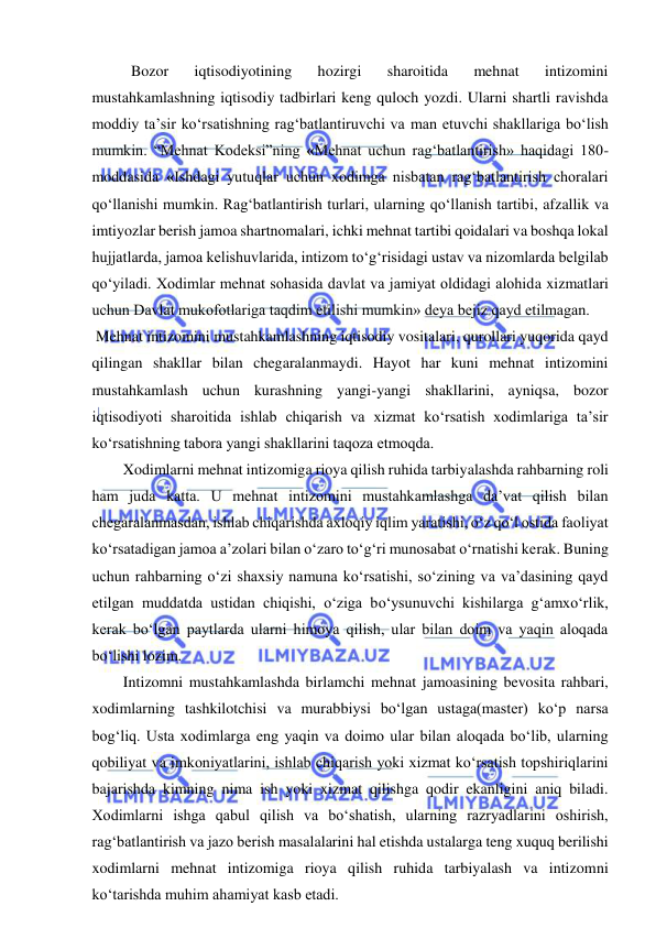  
 
Bozor 
iqtisodiyotining 
hozirgi 
sharoitida 
mehnat 
intizomini 
mustahkamlashning iqtisodiy tadbirlari keng quloch yozdi. Ularni shartli ravishda 
moddiy ta’sir ko‘rsatishning rag‘batlantiruvchi va man etuvchi shakllariga bo‘lish 
mumkin. “Mehnat Kodeksi”ning «Mehnat uchun rag‘batlantirish» haqidagi 180-
moddasida «Ishdagi yutuqlar uchun xodimga nisbatan rag‘batlantirish choralari 
qo‘llanishi mumkin. Rag‘batlantirish turlari, ularning qo‘llanish tartibi, afzallik va 
imtiyozlar berish jamoa shartnomalari, ichki mehnat tartibi qoidalari va boshqa lokal 
hujjatlarda, jamoa kelishuvlarida, intizom to‘g‘risidagi ustav va nizomlarda belgilab 
qo‘yiladi. Xodimlar mehnat sohasida davlat va jamiyat oldidagi alohida xizmatlari 
uchun Davlat mukofotlariga taqdim etilishi mumkin» deya bejiz qayd etilmagan. 
 Mehnat intizomini mustahkamlashning iqtisodiy vositalari, qurollari yuqorida qayd 
qilingan shakllar bilan chegaralanmaydi. Hayot har kuni mehnat intizomini 
mustahkamlash uchun kurashning yangi-yangi shakllarini, ayniqsa, bozor 
iqtisodiyoti sharoitida ishlab chiqarish va xizmat ko‘rsatish xodimlariga ta’sir 
ko‘rsatishning tabora yangi shakllarini taqoza etmoqda. 
 
Xodimlarni mehnat intizomiga rioya qilish ruhida tarbiyalashda rahbarning roli 
ham juda katta. U mehnat intizomini mustahkamlashga da’vat qilish bilan 
chegaralanmasdan, ishlab chiqarishda axloqiy iqlim yaratishi, o‘z qo‘l ostida faoliyat 
ko‘rsatadigan jamoa a’zolari bilan o‘zaro to‘g‘ri munosabat o‘rnatishi kerak. Buning 
uchun rahbarning o‘zi shaxsiy namuna ko‘rsatishi, so‘zining va va’dasining qayd 
etilgan muddatda ustidan chiqishi, o‘ziga bo‘ysunuvchi kishilarga g‘amxo‘rlik, 
kerak bo‘lgan paytlarda ularni himoya qilish, ular bilan doim va yaqin aloqada 
bo‘lishi lozim. 
 
Intizomni mustahkamlashda birlamchi mehnat jamoasining bevosita rahbari, 
xodimlarning tashkilotchisi va murabbiysi bo‘lgan ustaga(master) ko‘p narsa 
bog‘liq. Usta xodimlarga eng yaqin va doimo ular bilan aloqada bo‘lib, ularning 
qobiliyat va imkoniyatlarini, ishlab chiqarish yoki xizmat ko‘rsatish topshiriqlarini 
bajarishda kimning nima ish yoki xizmat qilishga qodir ekanligini aniq biladi. 
Xodimlarni ishga qabul qilish va bo‘shatish, ularning razryadlarini oshirish, 
rag‘batlantirish va jazo berish masalalarini hal etishda ustalarga teng xuquq berilishi 
xodimlarni mehnat intizomiga rioya qilish ruhida tarbiyalash va intizomni 
ko‘tarishda muhim ahamiyat kasb etadi. 
