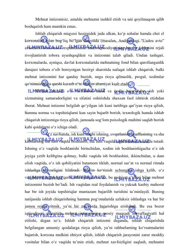  
 
Mehnat intizomisiz, amalda mehnatni tashkil etish va uni qoyilmaqom qilib 
boshqarish ham mumkin emas. 
Ishlab chiqarish miqyosi hozirgidek juda ulkan, ko‘p sohalar hamda chet el 
korxonalari bilan bog‘liq bo‘lgan sharoitda (masalan, Andijondagi “Uzdeu avto” 
avtomobil korxonasi) respublikamiz makroiqtisodiyotining har bir jabhasini rejali 
rivojlantirish tobora uyushqoqlikni va intizomni talab qiladi. Undan tashqari, 
korxonalarda, ayniqsa, davlat korxonalarida mehnatning fond bilan qurollanganlik 
darajasi tobora o‘sib boroyotgan hozirgi sharoitda nafaqat ishlab chiqarish, balki 
mehnat intizomini har qanday buzish, unga rioya qilmaslik, progul, xodimlar 
qo‘nimsizligiga qarshi kurash o‘ta muhim ahamiyat kasb etadi. 
Mehnat intizomi o‘z vazifalarini halol va ijodiy bajarishdan, ish yoki 
xizmatning samaradorligini va sifatini oshirishda shaxsan faol ishtirok etishdan 
iborat. Mehnat intizomi belgilab qo‘yilgan ish kuni tartibiga qat’iyan rioya qilish, 
hamma norma va topshiriqlarni kun sayin bajarib borish, texnologik hamda ishlab 
chiqarish intizomiga rioya qilish, jamoada sog‘lom psixologik muhitni saqlab borish 
kabi qoidalarni o‘z ichiga oladi. 
 
O‘z navbatida, ish kuni tartibi ishning, ovqatlanish tanaffusining va shu 
kabilarning ma’lum vaqtda boshlanib, ma’lum vaqtda tugallanishini nazarda tutadi. 
Ishning o‘z vaqtida boshlanishi birinchidan, xodim ish boshlanishigacha o‘z ish 
joyiga yetib kelibgina qolmay, balki vaqtida ish boshlashini, ikkinchidan, u dam 
olish vaqtida, o‘z ish qobiliyatini batamom tiklab, normal sur’at va normal ritmda 
ishlashga tayyorligini bildiradi. Xodim ko‘rinish uchungina ishga kelib, o‘z 
vazifalarini bajarishga qurbi kelmaydigan bo‘lsa, bu mohiyat e’tibori bilan mehnat 
intizomini buzish bo‘ladi. Ish vaqtidan real foydalanish va yuksak kasbiy mahorat 
har bir ish joyida topshiriqlar muntazam bajarilib turishini ta’minlaydi. Buning 
natijasida ishlab chiqarishning hamma pog‘onalarida uzluksiz ishlashga va har bir 
jamoa rejani ritmik, ya’ni bir me’yorda bajarishiga erishiladi. Bu esa bozor 
iqtisodiyoti sharoitida mehnat intizomining asosiy maqsadi muvaffaqiyatli hal 
etilishi, degan so‘z. Ishlab chiqarish intizomi deganda, ishlab chiqarishda 
belgilangan umumiy qoidalarga rioya qilish, ya’ni rahbarlarning ko‘rsatmalarini 
bajarish, korxona mulkini ehtiyot qilish, ishlab chiqarish jarayonini zarur moddiy 
vositalar bilan o‘z vaqtida ta’min etish, mehnat xavfsizligini saqlash, mehnatni 
