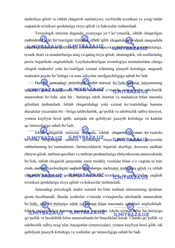  
 
muhofaza qilish va ishlab chiqarish sanitariyasi, xavfsizlik texnikasi va yong‘indan 
saqlanish texnikasi qoidalariga rioya qilish va hakozalar tushuniladi. 
Texnologik intizom deganda, avariyaga yo‘l ko‘ymaslik, ishlab chiqarilgan 
mahsulotni yoki ko‘rsatilgan xizmatni sifatli qilib chiqarishga erishish maqsadida 
texnologiya jarayoni tartiblariga, uskunalarni zapravka qilish hamma parametrlariga, 
texnik shart va standartlariga aniq va qattiq rioya qilish, shuningdek, ish usullarining 
puxta bajarilishi anglashiladi. Loyihalashtirilgan texnologiya normalaridan chetga 
chiqish mahsulot yoki ko‘rsatilgan xizmat sifatining pasayib ketishiga, nuqsonli 
mahsulot paydo bo‘lishiga va xom ashyolar isrofgarchiligiga sabab bo‘ladi. 
Har bir jamoadagi psixologik muhit normal bo‘lishi mehnat intizomining 
ajralmas qismi hisoblanadi. Bunda xodimlar o‘rtasida o‘rtoqlarcha ishchanlik 
munosabati bo‘lishi, ular bir - birlariga odob, hurmat va madaniyat bilan muomla 
qilishlari tushuniladi. Ishlab chiqarishdagi yoki xizmat ko‘rsatishdagi hamma 
masalalar yuzasidan bir - biriga talabchanlik, qo‘pollik va odobsizlik salbiy hissiyot, 
yomon kayfiyat hosil qilib, natijada ish qobiliyati pasayib ketishiga va kadrlar 
qo‘nimsizligiga sabab bo‘ladi. 
Ishlab chiqarish intizomi deganda, ishlab chiqarish (xizmat ko‘rsatish) 
bo‘yicha belgilangan umumiy qoidalarga rioya qilish, mehnat jarayonida 
rahbarlarning ko‘rsatmalarini, farmoyishlarini bajarish shartligi, korxona mulkini 
ehtiyot qilish, mehnat qurollari va mehnat predmetlariga ehtiyotkorona munosabatda 
bo‘lish, ishlab chiqarish jarayonini zarur moddiy vositalar bilan o‘z vaqtida ta’min 
etish, mehnat xavfsizligini saqlash qoidalariga, mehnatni muhofaza qilish va ishlab 
chiqarish sanitariyasi qoidalariga, xavfsizlik texnikasi va yong‘indan saqlash 
texnikasi qoidalariga rioya qilish va hokazolar tushuniladi. 
Jamoadagi psixologik muhit normal bo‘lishi mehnat intizomining ajralmas 
qismi hisoblanadi. Bunda xodimlar o‘rtasida o‘rtoqlarcha ishchanlik munosabati 
bo‘lishi, ular bir-birlariga odob va hurmat bilan muomala qilishlari anglashiladi. 
Ishlab chiqarishdagi hamma masalalar yuzasidan ishchi-xizmatchilar bir-birlariga 
qo‘pollik va beodoblik bilan munosabatda bo‘lmasliklari kerak. Chunki qo‘pollik va 
odobsizlik salbiy tuyg‘ular, hayajonlar (emotsiyalar), yomon kayfiyat hosil qilib, ish 
qobiliyati pasayib ketishiga va xodimlar qo‘nimsizligiga sabab bo‘ladi. 
