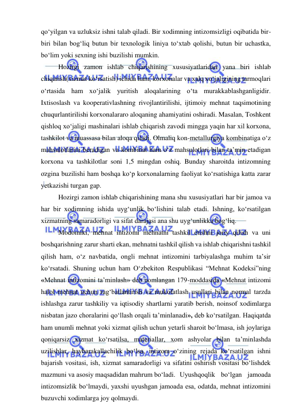  
 
qo‘yilgan va uzluksiz ishni talab qiladi. Bir xodimning intizomsizligi oqibatida bir-
biri bilan bog‘liq butun bir texnologik liniya to‘xtab qolishi, butun bir uchastka, 
bo‘lim yoki sexning ishi buzilishi mumkin. 
Hozirgi zamon ishlab chiqarishining xususiyatlaridan yana biri ishlab 
chiqarish(xizmat ko‘rsatish) ichida ham, korxonalar va xalq xo‘jaligining tarmoqlari 
o‘rtasida ham xo‘jalik yuritish aloqalarining o‘ta murakkablashganligidir. 
Ixtisoslash va kooperativlashning rivojlantirilishi, ijtimoiy mehnat taqsimotining 
chuqurlantirilishi korxonalararo aloqaning ahamiyatini oshiradi. Masalan, Toshkent 
qishloq xo‘jaligi mashinalari ishlab chiqarish zavodi mingga yaqin har xil korxona, 
tashkilot va muassasa bilan aloqa qiladi. Olmaliq kon-metallurgiya kombinatiga o‘z 
mahsulotlarini beradigan va kombinat ham o‘z mahsulotlari bilan ta’min etadigan 
korxona va tashkilotlar soni 1,5 mingdan oshiq. Bunday sharoitda intizomning 
ozgina buzilishi ham boshqa ko‘p korxonalarning faoliyat ko‘rsatishiga katta zarar 
yetkazishi turgan gap. 
Hozirgi zamon ishlab chiqarishining mana shu xususiyatlari har bir jamoa va 
har bir xodimning ishida uyg‘unlik bo‘lishini talab etadi. Ishning, ko‘rsatilgan 
xizmatning samaradorligi va sifat darajasi ana shu uyg‘unlikka bog‘liq. 
Modomiki, mehnat intizomi mehnatni tashkil etishni joriy qilish va uni 
boshqarishning zarur sharti ekan, mehnatni tashkil qilish va ishlab chiqarishni tashkil 
qilish ham, o‘z navbatida, ongli mehnat intizomini tarbiyalashga muhim ta’sir 
ko‘rsatadi. Shuning uchun ham O‘zbekiton Respublikasi “Mehnat Kodeksi”ning 
«Mehnat intizomini ta’minlash» deb nomlangan 179-moddasida «Mehnat intizomi 
halol mehnat uchun rag‘batlantirish va mukofatlash usullari bilan normal tarzda 
ishlashga zarur tashkiliy va iqtisodiy shartlarni yaratib berish, noinsof xodimlarga 
nisbatan jazo choralarini qo‘llash orqali ta’minlanadi», deb ko‘rsatilgan. Haqiqatda 
ham unumli mehnat yoki xizmat qilish uchun yetarli sharoit bo‘lmasa, ish joylariga 
qoniqarsiz xizmat ko‘rsatilsa, materiallar, xom ashyolar bilan ta’minlashda 
uzilishlar, haybarakallachilik bo‘lsa, intizom o‘zining rejada ko‘rsatilgan ishni 
bajarish vositasi, ish, xizmat samaradorligi va sifatini oshirish vositasi bo‘lishdek 
mazmuni va asosiy maqsadidan mahrum bo‘ladi.  Uyushqoqlik bo‘lgan jamoada 
intizomsizlik bo‘lmaydi, yaxshi uyushgan jamoada esa, odatda, mehnat intizomini 
buzuvchi xodimlarga joy qolmaydi. 
