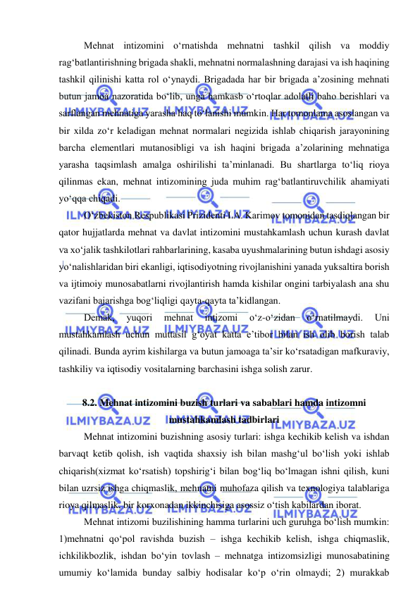  
 
Mehnat intizomini o‘rnatishda mehnatni tashkil qilish va moddiy 
rag‘batlantirishning brigada shakli, mehnatni normalashning darajasi va ish haqining 
tashkil qilinishi katta rol o‘ynaydi. Brigadada har bir brigada a’zosining mehnati 
butun jamoa nazoratida bo‘lib, unga hamkasb o‘rtoqlar adolatli baho berishlari va 
sarflangan mehnatiga yarasha haq to‘lanishi mumkin. Har tomonlama asoslangan va 
bir xilda zo‘r keladigan mehnat normalari negizida ishlab chiqarish jarayonining 
barcha elementlari mutanosibligi va ish haqini brigada a’zolarining mehnatiga 
yarasha taqsimlash amalga oshirilishi ta’minlanadi. Bu shartlarga to‘liq rioya 
qilinmas ekan, mehnat intizomining juda muhim rag‘batlantiruvchilik ahamiyati 
yo‘qqa chiqadi. 
O‘zbekiston Respublikasi Prizidenti I.A. Karimov tomonidan tasdiqlangan bir 
qator hujjatlarda mehnat va davlat intizomini mustahkamlash uchun kurash davlat 
va xo‘jalik tashkilotlari rahbarlarining, kasaba uyushmalarining butun ishdagi asosiy 
yo‘nalishlaridan biri ekanligi, iqtisodiyotning rivojlanishini yanada yuksaltira borish 
va ijtimoiy munosabatlarni rivojlantirish hamda kishilar ongini tarbiyalash ana shu 
vazifani bajarishga bog‘liqligi qayta-qayta ta’kidlangan. 
Demak, 
yuqori 
mehnat 
intizomi 
o‘z-o‘zidan 
o‘rnatilmaydi. 
Uni 
mustahkamlash uchun muttasil g‘oyat katta e’tibor bilan ish olib borish talab 
qilinadi. Bunda ayrim kishilarga va butun jamoaga ta’sir ko‘rsatadigan mafkuraviy, 
tashkiliy va iqtisodiy vositalarning barchasini ishga solish zarur. 
 
8.2. Mehnat intizomini buzish turlari va sabablari hamda intizomni 
mustahkamlash tadbirlari 
Mehnat intizomini buzishning asosiy turlari: ishga kechikib kelish va ishdan 
barvaqt ketib qolish, ish vaqtida shaxsiy ish bilan mashg‘ul bo‘lish yoki ishlab 
chiqarish(xizmat ko‘rsatish) topshirig‘i bilan bog‘liq bo‘lmagan ishni qilish, kuni 
bilan uzrsiz ishga chiqmaslik, mehnatni muhofaza qilish va texnologiya talablariga 
rioya qilmaslik, bir korxonadan ikkinchisiga asossiz o‘tish kabilardan iborat. 
Mehnat intizomi buzilishining hamma turlarini uch guruhga bo‘lish mumkin: 
1)mehnatni qo‘pol ravishda buzish – ishga kechikib kelish, ishga chiqmaslik, 
ichkilikbozlik, ishdan bo‘yin tovlash – mehnatga intizomsizligi munosabatining 
umumiy ko‘lamida bunday salbiy hodisalar ko‘p o‘rin olmaydi; 2) murakkab 
