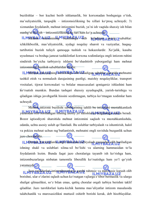  
 
buzilishlar – bor kuchni berib ishlamaslik, bir korxonadan boshqasiga o‘tish, 
ma’suliyatsizlik, tarqoqlik – intizomsizlikning bu xillari ko‘proq uchraydi; 3) 
xizmatdan foydalanib, mehnat intizomini buzish, ya’ni ish vaqtida shaxsiy ish bilan 
mashg‘ul bo‘lish – intizomsizlikning bu turi ham ko‘p uchraydi. 
Mehnat 
intizomining 
buzilishiga 
olib 
keladigan 
asosiy 
sabablar: 
ichkilikbozlik, mas’uliyatsizlik, uydagi noqulay sharoit va vaziyatlar, huquq-
tartibotini buzish tufayli qamoqqa tushish va hokazolardir. Xo‘jalik, kasaba 
uyushmasi va boshqa jamoat tashkilotlari korxona xodimlariga ongli intizom ruhini 
sindirish bo‘yicha tarbiyaviy ishlarni bo‘shashtirib yuborganligi ham mehnat 
intizomining buzilish sabablaridan biridir. 
Mehnat intizomining buzilishiga olib keladigan sabablar qatorida mehnatni 
tashkil etish va normalash darajasining pastligi, maishiy noqulayliklar, transport 
vositalari, tijorat korxonalari va bolalar muassasalari qoniqarsiz ishlashini ham 
ko‘rsatish mumkin. Bundan tashqari shaxsiy uyushqoqlik, yurish-turishiga va 
qiladigan ishiga javobgarlik hissini sezdirmagan, tarbiya ko‘rmagan xodimlar ham 
uchraydi. 
Mehnat intizomi buzilishi sabablarining tahlili bu intizomni mustahkamlash 
yuzasidan olib boriladigan ishning asosiy yo‘nalishlarini belgilashga imkon beradi. 
Bozor iqtisodiyoti sharoitida mehnat intizomini saqlash va mustahkamlashda, 
odatda, uchta asosiy uslub qo‘llaniladi. Bu uslublar tarbiyalash va ishontirish, halol 
va pokiza mehnat uchun rag‘batlantirish, mehnatni ongli ravishda buzganlik uchun 
jazo choralaridir. 
Demak, korxonalarda ongli intizomni tarbiyalash yuzasidan olib boriladigan 
ishning shakl va uslublari xilma-xil bo‘lishi va ularning hammasidan to‘la 
foydalanish lozim. Bunda faqat jazo choralariga tayanib ish ko‘rishga ham, 
intizombuzarlarga nisbatan tamomila liberallik ko‘rsatishga ham yo‘l qo‘yish 
yaramaydi. 
Jazo tarafdorlari intizombuzarlarga qarshi rahmsiz va murosasiz kurash olib 
borishni, ular o‘zlarini oqlash uchun ko‘rsatgan vajlarga e’tibor bermaslik va ularga 
shafqat qilmaslikni, so‘z bilan emas, qattiq choralar orqali tarbiya berishni taklif 
qiladilar. Jazo tarofdorlari katta-kichik hamma mas’uliyatlar intizom masalasida 
talabchanlik va murosasizlikni muttasil oshirib borishi kerak, deb hisoblaydilar. 
