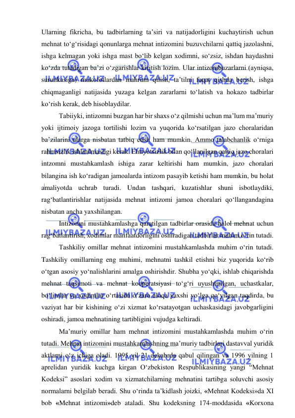  
 
Ularning fikricha, bu tadbirlarning ta’siri va natijadorligini kuchaytirish uchun 
mehnat to‘g‘risidagi qonunlarga mehnat intizomini buzuvchilarni qattiq jazolashni, 
ishga kelmagan yoki ishga mast bo‘lib kelgan xodimni, so‘zsiz, ishdan haydashni 
ko‘zda tutadigan ba’zi o‘zgarishlar kiritish lozim. Ular intizombuzarlarni (ayniqsa, 
surunkasiga) mukofotlardan mahrum qilish, ta’tilni faqat qishda berish, ishga 
chiqmaganligi natijasida yuzaga kelgan zararlarni to‘latish va hokazo tadbirlar 
ko‘rish kerak, deb hisoblaydilar. 
Tabiiyki, intizomni buzgan har bir shaxs o‘z qilmishi uchun ma’lum ma’muriy 
yoki ijtimoiy jazoga tortilishi lozim va yuqorida ko‘rsatilgan jazo choralaridan 
ba’zilarini ularga nisbatan tatbiq etish ham mumkin. Ammo talabchanlik o‘rniga 
rahmsizlik ishlatilmasligi kerak. Ehtiyotsizlik bilan qo‘llanilgan qattiq jazo choralari 
intzomni mustahkamlash ishiga zarar keltirishi ham mumkin, jazo choralari 
bilangina ish ko‘radigan jamoalarda intizom pasayib ketishi ham mumkin, bu holat 
amaliyotda uchrab turadi. Undan tashqari, kuzatishlar shuni isbotlaydiki, 
rag‘batlantirishlar natijasida mehnat intizomi jamoa choralari qo‘llangandagina 
nisbatan ancha yaxshilangan. 
Intizomni mustahkamlashga qaratilgan tadbirlar orasida halol mehnat uchun 
rag‘batlantirish, xodimlar manfaatdorligini oshiradigan tadbirlar muhim o‘rin tutadi. 
Tashkiliy omillar mehnat intizomini mustahkamlashda muhim o‘rin tutadi. 
Tashkiliy omillarning eng muhimi, mehnatni tashkil etishni biz yuqorida ko‘rib 
o‘tgan asosiy yo‘nalishlarini amalga oshirishdir. Shubha yo‘qki, ishlab chiqarishda 
mehnat taqsimoti va mehnat kooperatsiyasi to‘g‘ri uyushtirilgan, uchastkalar, 
bo‘limlar va xodimlar o‘rtasida o‘zaro aloqa yaxshi yo‘lga qo‘yilgan taqdirda, bu 
vaziyat har bir kishining o‘zi xizmat ko‘rsatayotgan uchaskasidagi javobgarligini 
oshiradi, jamoa mehnatining tartibligini vujudga keltiradi. 
Ma’muriy omillar ham mehnat intizomini mustahkamlashda muhim o‘rin 
tutadi. Mehnat intizomini mustahkamlashning ma’muriy tadbirlari dastavval yuridik 
aktlarni o‘z ichiga oladi. 1995 yil 21 dekabrda qabul qilingan va 1996 yilning 1 
aprelidan yuridik kuchga kirgan O‘zbekiston Respublikasining yangi “Mehnat 
Kodeksi” asoslari xodim va xizmatchilarning mehnatini tartibga soluvchi asosiy 
normalarni belgilab beradi. Shu o‘rinda ta’kidlash joizki, «Mehnat Kodeksi»da XI 
bob «Mehnat intizomi»deb ataladi. Shu kodeksning 174-moddasida «Korxona 
