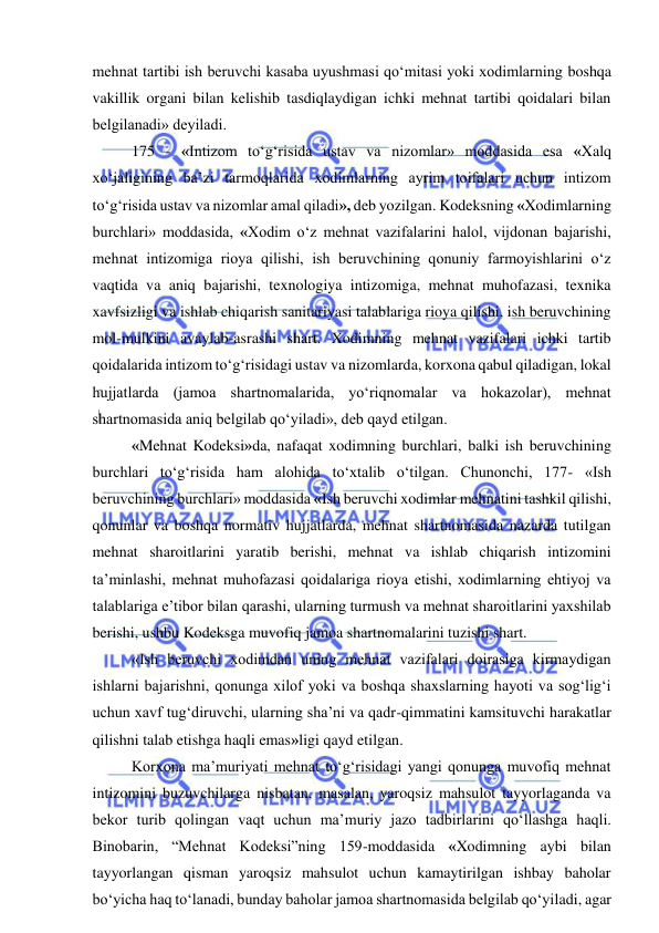  
 
mehnat tartibi ish beruvchi kasaba uyushmasi qo‘mitasi yoki xodimlarning boshqa 
vakillik organi bilan kelishib tasdiqlaydigan ichki mehnat tartibi qoidalari bilan 
belgilanadi» deyiladi. 
175 - «Intizom to‘g‘risida ustav va nizomlar» moddasida esa «Xalq 
xo‘jaligining ba’zi tarmoqlarida xodimlarning ayrim toifalari uchun intizom 
to‘g‘risida ustav va nizomlar amal qiladi», deb yozilgan. Kodeksning «Xodimlarning 
burchlari» moddasida, «Xodim o‘z mehnat vazifalarini halol, vijdonan bajarishi, 
mehnat intizomiga rioya qilishi, ish beruvchining qonuniy farmoyishlarini o‘z 
vaqtida va aniq bajarishi, texnologiya intizomiga, mehnat muhofazasi, texnika 
xavfsizligi va ishlab chiqarish sanitariyasi talablariga rioya qilishi, ish beruvchining 
mol-mulkini avaylab-asrashi shart. Xodimning mehnat vazifalari ichki tartib 
qoidalarida intizom to‘g‘risidagi ustav va nizomlarda, korxona qabul qiladigan, lokal 
hujjatlarda (jamoa shartnomalarida, yo‘riqnomalar va hokazolar), mehnat 
shartnomasida aniq belgilab qo‘yiladi», deb qayd etilgan. 
«Mehnat Kodeksi»da, nafaqat xodimning burchlari, balki ish beruvchining 
burchlari to‘g‘risida ham alohida to‘xtalib o‘tilgan. Chunonchi, 177- «Ish 
beruvchining burchlari» moddasida «Ish beruvchi xodimlar mehnatini tashkil qilishi, 
qonunlar va boshqa normativ hujjatlarda, mehnat shartnomasida nazarda tutilgan 
mehnat sharoitlarini yaratib berishi, mehnat va ishlab chiqarish intizomini 
ta’minlashi, mehnat muhofazasi qoidalariga rioya etishi, xodimlarning ehtiyoj va 
talablariga e’tibor bilan qarashi, ularning turmush va mehnat sharoitlarini yaxshilab 
berishi, ushbu Kodeksga muvofiq jamoa shartnomalarini tuzishi shart. 
«Ish beruvchi xodimdan uning mehnat vazifalari doirasiga kirmaydigan 
ishlarni bajarishni, qonunga xilof yoki va boshqa shaxslarning hayoti va sog‘lig‘i 
uchun xavf tug‘diruvchi, ularning sha’ni va qadr-qimmatini kamsituvchi harakatlar 
qilishni talab etishga haqli emas»ligi qayd etilgan. 
Korxona ma’muriyati mehnat to‘g‘risidagi yangi qonunga muvofiq mehnat 
intizomini buzuvchilarga nisbatan, masalan, yaroqsiz mahsulot tayyorlaganda va 
bekor turib qolingan vaqt uchun ma’muriy jazo tadbirlarini qo‘llashga haqli. 
Binobarin, “Mehnat Kodeksi”ning 159-moddasida «Xodimning aybi bilan 
tayyorlangan qisman yaroqsiz mahsulot uchun kamaytirilgan ishbay baholar 
bo‘yicha haq to‘lanadi, bunday baholar jamoa shartnomasida belgilab qo‘yiladi, agar 
