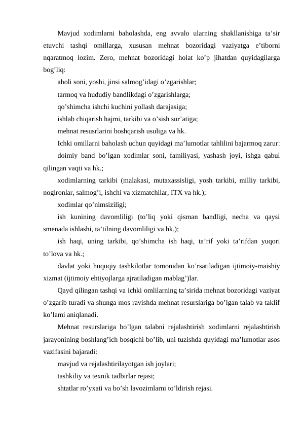 Mavjud  xodimlarni  baholashda,  eng avvalo  ularning shakllanishiga  ta’sir
etuvchi  tashqi  omillarga,  xususan  mehnat  bozoridagi  vaziyatga  e’tiborni
nqaratmoq  lozim.  Zero,  mehnat  bozoridagi  holat  ko’p  jihatdan  quyidagilarga
bog’liq:
aholi soni, yoshi, jinsi salmog’idagi o’zgarishlar;
tarmoq va hududiy bandlikdagi o’zgarishlarga;
qo’shimcha ishchi kuchini yollash darajasiga;
ishlab chiqarish hajmi, tarkibi va o’sish sur’atiga;
mehnat resusrlarini boshqarish usuliga va hk.
Ichki omillarni baholash uchun quyidagi ma’lumotlar tahlilini bajarmoq zarur:
doimiy band bo’lgan xodimlar soni, familiyasi, yashash joyi, ishga qabul
qilingan vaqti va hk.;
xodimlarning tarkibi (malakasi, mutaxassisligi, yosh tarkibi, milliy tarkibi,
nogironlar, salmog’i, ishchi va xizmatchilar, ITX va hk.);
xodimlar qo’nimsiziligi;
ish  kunining  davomliligi  (to’liq  yoki  qisman  bandligi,  necha  va  qaysi
smenada ishlashi, ta’tilning davomliligi va hk.);
ish haqi, uning tarkibi, qo’shimcha ish haqi, ta’rif yoki  ta’rifdan yuqori
to’lova va hk.;
davlat yoki huquqiy tashkilotlar tomonidan ko’rsatiladigan ijtimoiy-maishiy
xizmat (ijtimoiy ehtiyojlarga ajratiladigan mablag’)lar.
Qayd qilingan tashqi va ichki omlilarning ta’sirida mehnat bozoridagi vaziyat
o’zgarib turadi va shunga mos ravishda mehnat resurslariga bo’lgan talab va taklif
ko’lami aniqlanadi.
Mehnat resurslariga bo’lgan talabni rejalashtirish xodimlarni rejalashtirish
jarayonining boshlang’ich bosqichi bo’lib, uni tuzishda quyidagi ma’lumotlar asos
vazifasini bajaradi:
mavjud va rejalashtirilayotgan ish joylari;
tashkiliy va texnik tadbirlar rejasi;
shtatlar ro’yxati va bo’sh lavozimlarni to’ldirish rejasi.
