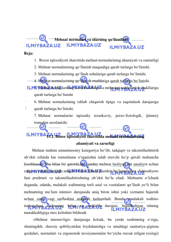  
 
 
 
 
Mehnat normalari va ularning qo‘llanilishi 
 
Reja: 
1.   Bozor iqtisodiyoti sharoitida mehnat normalarining ahamiyati va zaururligi 
2.  Mehnat normalarining qo‘llanish maqsadiga qarab turlarga bo‘linishi. 
3.  Mehnat normalarining qo‘llash sohalariga qarab turlarga bo‘linishi. 
4.  Mehnat normalarining qo‘llanish muddatiga qarab turlarga bo‘linishi. 
5.  Mehnat normalarining katta kichikligi va mehnatni tashkil etish shakllariga 
qarab turlarga bo‘linishi 
6.  Mehnat normalarining ishlab chiqarish tipiga va taqsimlash darajasiga 
qarab turlarga bo‘linishi. 
7.  Mehnat normalarini iqtisodiy texnikaviy, psixo-fiziologik, ijtimoiy 
tomodan asoslanishi. 
 
15.1. Bozor iqtisodiyoti sharoitida mehnat normalarining  
ahamiyati va zarurligi 
Mehnat muhim umuminsoniy kategoriya bo‘lib, tadqiqot va takomillashtirish 
ob’ekti sifatida har tomonlama o‘rganishni talab etuvchi ko‘p qirrali tushuncha 
hisoblanadi. Shu bilan bir qatorda,har qanday mehnat faoliyati uni amaliyot uchun 
zarur va yetarli darajada aniqlik bilan o‘lchash mumkin bo‘lgandagina «Iqtisodiyot» 
fani predmeti va takomillashtirishning ob’ekti bo‘la oladi. Mehnatni o‘lchash 
deganda, odatda, malakali xodimning turli usul va vositalarni qo‘llash yo‘li bilan 
mehnatning ma’lum intensiv darajasida aniq biron ishni yoki xizmatni bajarish 
uchun zarur vaqt sarflashini aniqlash tushuniladi. Bunda «malakali xodim» 
tushunchasi xodimning bilim va mohirlik darajasi, bajariladigan ishning 
murakkabligiga mos kelishini bildiradi. 
 «Mehnat intensivligi» darajasiga kelsak, bu yerda xodimning o‘ziga, 
shuningdek, shaxsiy qobiliyatidan foydalanishga va amaldagi sanitariya-gigiena 
qoidalari, normalari va ergonomik tavsiyanomalar bo‘yicha ruxsat etilgan (oxirgi) 
