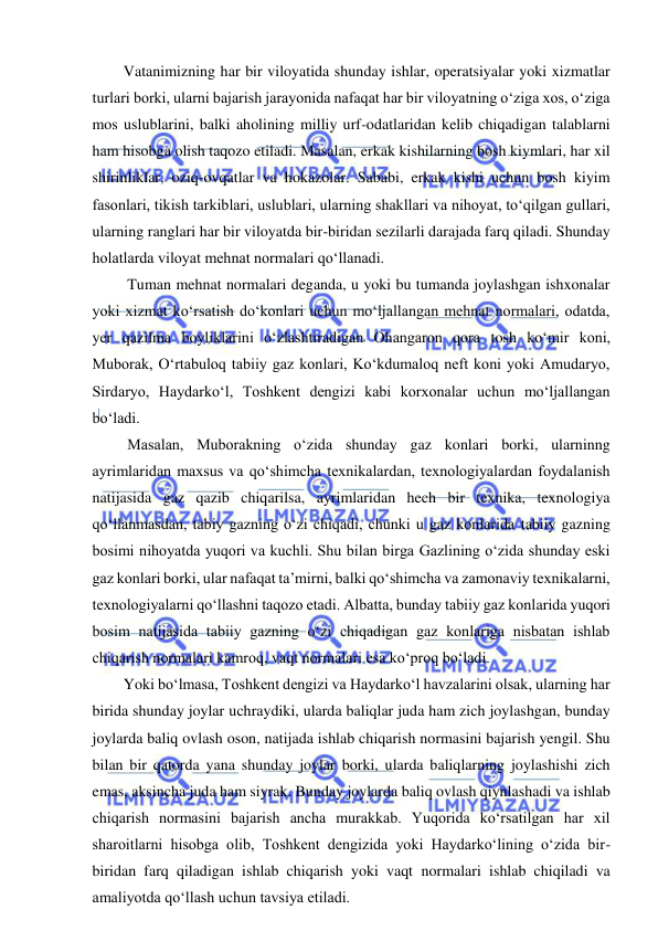  
 
Vatanimizning har bir viloyatida shunday ishlar, operatsiyalar yoki xizmatlar 
turlari borki, ularni bajarish jarayonida nafaqat har bir viloyatning o‘ziga xos, o‘ziga 
mos uslublarini, balki aholining milliy urf-odatlaridan kelib chiqadigan talablarni 
ham hisobga olish taqozo etiladi. Masalan, erkak kishilarning bosh kiymlari, har xil 
shirinliklar, oziq-ovqatlar va hokazolar. Sababi, erkak kishi uchun bosh kiyim 
fasonlari, tikish tarkiblari, uslublari, ularning shakllari va nihoyat, to‘qilgan gullari, 
ularning ranglari har bir viloyatda bir-biridan sezilarli darajada farq qiladi. Shunday 
holatlarda viloyat mehnat normalari qo‘llanadi. 
 Tuman mehnat normalari deganda, u yoki bu tumanda joylashgan ishxonalar 
yoki xizmat ko‘rsatish do‘konlari uchun mo‘ljallangan mehnat normalari, odatda, 
yer qazilma boyliklarini o‘zlashtiradigan Ohangaron qora tosh ko‘mir koni, 
Muborak, O‘rtabuloq tabiiy gaz konlari, Ko‘kdumaloq neft koni yoki Amudaryo, 
Sirdaryo, Haydarko‘l, Toshkent dengizi kabi korxonalar uchun mo‘ljallangan 
bo‘ladi. 
 Masalan, Muborakning o‘zida shunday gaz konlari borki, ularninng 
ayrimlaridan maxsus va qo‘shimcha texnikalardan, texnologiyalardan foydalanish 
natijasida gaz qazib chiqarilsa, ayrimlaridan hech bir texnika, texnologiya 
qo‘llanmasdan, tabiy gazning o‘zi chiqadi, chunki u gaz konlarida tabiiy gazning 
bosimi nihoyatda yuqori va kuchli. Shu bilan birga Gazlining o‘zida shunday eski 
gaz konlari borki, ular nafaqat ta’mirni, balki qo‘shimcha va zamonaviy texnikalarni, 
texnologiyalarni qo‘llashni taqozo etadi. Albatta, bunday tabiiy gaz konlarida yuqori 
bosim natijasida tabiiy gazning o‘zi chiqadigan gaz konlariga nisbatan ishlab 
chiqarish normalari kamroq, vaqt normalari esa ko‘proq bo‘ladi. 
Yoki bo‘lmasa, Toshkent dengizi va Haydarko‘l havzalarini olsak, ularning har 
birida shunday joylar uchraydiki, ularda baliqlar juda ham zich joylashgan, bunday 
joylarda baliq ovlash oson, natijada ishlab chiqarish normasini bajarish yengil. Shu 
bilan bir qatorda yana shunday joylar borki, ularda baliqlarning joylashishi zich 
emas, aksincha juda ham siyrak. Bunday joylarda baliq ovlash qiynlashadi va ishlab 
chiqarish normasini bajarish ancha murakkab. Yuqorida ko‘rsatilgan har xil 
sharoitlarni hisobga olib, Toshkent dengizida yoki Haydarko‘lining o‘zida bir-
biridan farq qiladigan ishlab chiqarish yoki vaqt normalari ishlab chiqiladi va 
amaliyotda qo‘llash uchun tavsiya etiladi. 
