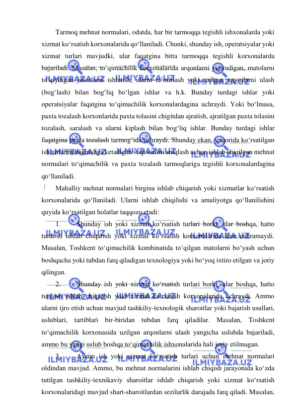  
 
Tarmoq mehnat normalari, odatda, har bir tarmoqqa tegishli ishxonalarda yoki 
xizmat ko‘rsatish korxonalarida qo‘llaniladi. Chunki, shunday ish, operatsiyalar yoki 
xizmat turlari mavjudki, ular faqatgina bitta tarmoqqa tegishli korxonalarda 
bajariladi. Masalan, to‘qimachilik korxonalarida arqonlarni yigiradigan, matolarni 
to‘qiydigan jihozlarni ishlatish, ularni ta’mirlash yoki uzilgan arqonlarni ulash 
(bog‘lash) bilan bog‘liq bo‘lgan ishlar va h.k. Bunday turdagi ishlar yoki 
operatsiyalar faqatgina to‘qimachilik korxonalardagina uchraydi. Yoki bo‘lmasa, 
paxta tozalash korxonlarida paxta tolasini chigitdan ajratish, ajratilgan paxta tolasini 
tozalash, saralash va ularni kiplash bilan bog‘liq ishlar. Bunday turdagi ishlar 
faqatgina paxta tozalash tarmog‘ida uchraydi. Shunday ekan, yuqorida ko‘rsatilgan 
ish turlarini bajarishga ketadigan vaqt sarfini aniqlash uchun ishlab chiqilgan mehnat 
normalari to‘qimachilik va paxta tozalash tarmoqlariga tegishli korxonalardagina 
qo‘llaniladi. 
Mahalliy mehnat normalari birgina ishlab chiqarish yoki xizmatlar ko‘rsatish 
korxonalarida qo‘llaniladi. Ularni ishlab chiqilishi va amaliyotga qo‘llanilishini 
quyida ko‘rsatilgan holatlar taqqozo etadi: 
1. 
Shunday ish yoki xizmat ko‘rsatish turlari borki, ular boshqa, hatto 
turdosh ishlab chiqarish yoki xizmat ko‘rsatish korxonalarida ham uchramaydi. 
Masalan, Toshkent to‘qimachilik kombinatida to‘qilgan matolarni bo‘yash uchun 
boshqacha yoki tubdan farq qiladigan texnologiya yoki bo‘yoq ixtiro etilgan va joriy 
qilingan. 
2. 
Shunday ish yoki xizmat ko‘rsatish turlari borki, ular boshqa, hatto 
turdosh ishlab chiqarish yoki xizmat ko‘rsatish korxonalarida uchraydi. Ammo 
ularni ijro etish uchun mavjud tashkiliy-texnologik sharoitlar yoki bajarish usullari, 
uslublari, tartiblari bir-biridan tubdan farq qiladilar. Masalan, Toshkent 
to‘qimachilik korxonasida uzilgan arqonlarni ulash yangicha uslubda bajariladi, 
ammo bu yangi uslub boshqa to‘qimachilik ishxonalarida hali joriy etilmagan. 
3. 
Ayrim ish yoki xizmat ko‘rsatish turlari uchun mehnat normalari 
oldindan mavjud. Ammo, bu mehnat normalarini ishlab chiqish jarayonida ko‘zda 
tutilgan tashkiliy-texnikaviy sharoitlar ishlab chiqarish yoki xizmat ko‘rsatish 
korxonalaridagi mavjud shart-sharoitlardan sezilarlik darajada farq qiladi. Masalan, 
