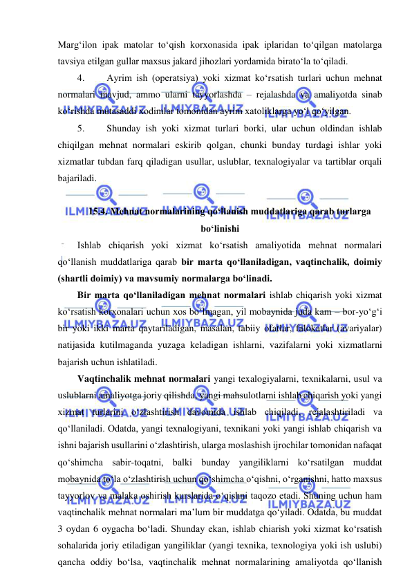  
 
Marg‘ilon ipak matolar to‘qish korxonasida ipak iplaridan to‘qilgan matolarga 
tavsiya etilgan gullar maxsus jakard jihozlari yordamida birato‘la to‘qiladi. 
4. 
Ayrim ish (operatsiya) yoki xizmat ko‘rsatish turlari uchun mehnat 
normalari mavjud, ammo ularni tayyorlashda – rejalashda va amaliyotda sinab 
ko‘rishda mutasaddi xodimlar tomonidan ayrim xatoliklarga yo‘l qo‘yilgan. 
5. 
Shunday ish yoki xizmat turlari borki, ular uchun oldindan ishlab 
chiqilgan mehnat normalari eskirib qolgan, chunki bunday turdagi ishlar yoki 
xizmatlar tubdan farq qiladigan usullar, uslublar, texnalogiyalar va tartiblar orqali 
bajariladi. 
  
15.4. Mehnat normalarining qo‘llanish muddatlariga qarab turlarga 
bo‘linishi 
Ishlab chiqarish yoki xizmat ko‘rsatish amaliyotida mehnat normalari 
qo‘llanish muddatlariga qarab bir marta qo‘llaniladigan, vaqtinchalik, doimiy 
(shartli doimiy) va mavsumiy normalarga bo‘linadi. 
Bir marta qo‘llaniladigan mehnat normalari ishlab chiqarish yoki xizmat 
ko‘rsatish korxonalari uchun xos bo‘lmagan, yil mobaynida juda kam – bor-yo‘g‘i 
bir yoki ikki marta qaytariladigan, masalan, tabiiy ofatlar, falokatlar (avariyalar) 
natijasida kutilmaganda yuzaga keladigan ishlarni, vazifalarni yoki xizmatlarni 
bajarish uchun ishlatiladi. 
Vaqtinchalik mehnat normalari yangi texalogiyalarni, texnikalarni, usul va 
uslublarni amaliyotga joriy qilishda, yangi mahsulotlarni ishlab chiqarish yoki yangi 
xizmat turlarini o‘zlashtirish davomida ishlab chiqiladi, rejalashtiriladi va 
qo‘llaniladi. Odatda, yangi texnalogiyani, texnikani yoki yangi ishlab chiqarish va 
ishni bajarish usullarini o‘zlashtirish, ularga moslashish ijrochilar tomonidan nafaqat 
qo‘shimcha sabir-toqatni, balki bunday yangiliklarni ko‘rsatilgan muddat 
mobaynida to‘la o‘zlashtirish uchun qo‘shimcha o‘qishni, o‘rganishni, hatto maxsus 
tayyorlov va malaka oshirish kurslarida o‘qishni taqozo etadi. Shuning uchun ham 
vaqtinchalik mehnat normalari ma’lum bir muddatga qo‘yiladi. Odatda, bu muddat 
3 oydan 6 oygacha bo‘ladi. Shunday ekan, ishlab chiarish yoki xizmat ko‘rsatish 
sohalarida joriy etiladigan yangiliklar (yangi texnika, texnologiya yoki ish uslubi) 
qancha oddiy bo‘lsa, vaqtinchalik mehnat normalarining amaliyotda qo‘llanish 
