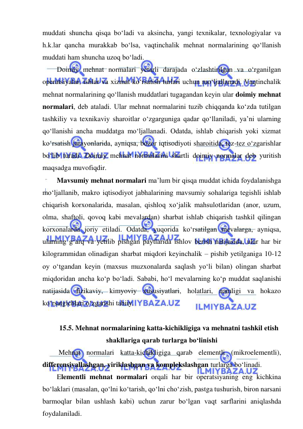  
 
muddati shuncha qisqa bo‘ladi va aksincha, yangi texnikalar, texnologiyalar va 
h.k.lar qancha murakkab bo‘lsa, vaqtinchalik mehnat normalarining qo‘llanish 
muddati ham shuncha uzoq bo‘ladi.  
Doimiy mehnat normalari yetarli darajada o‘zlashtirilgan va o‘rganilgan 
operatsiyalar, ishlar va xizmat ko‘rsatish turlari uchun mo‘ljallanadi. Vaqtinchalik 
mehnat normalarining qo‘llanish muddatlari tugagandan keyin ular doimiy mehnat 
normalari, deb ataladi. Ular mehnat normalarini tuzib chiqqanda ko‘zda tutilgan 
tashkiliy va texnikaviy sharoitlar o‘zgarguniga qadar qo‘llaniladi, ya’ni ularning 
qo‘llanishi ancha muddatga mo‘ljallanadi. Odatda, ishlab chiqarish yoki xizmat 
ko‘rsatish jarayonlarida, ayniqsa, bozor iqtisodiyoti sharoitida, tez-tez o‘zgarishlar 
bo‘lib turadi. Doimiy mehnat normalarini shartli doimiy normalar deb yuritish 
maqsadga muvofiqdir. 
Mavsumiy mehnat normalari ma’lum bir qisqa muddat ichida foydalanishga 
mo‘ljallanib, makro iqtisodiyot jabhalarining mavsumiy sohalariga tegishli ishlab 
chiqarish korxonalarida, masalan, qishloq xo‘jalik mahsulotlaridan (anor, uzum, 
olma, shaftoli, qovoq kabi mevalardan) sharbat ishlab chiqarish tashkil qilingan 
korxonalarda joriy etiladi. Odatda, yuqorida ko‘rsatilgan mevalarga, ayniqsa, 
ularning g‘arq va yetilib pishgan paytlarida ishlov berish natijasida, ular har bir 
kilogrammidan olinadigan sharbat miqdori keyinchalik – pishib yetilganiga 10-12 
oy o‘tgandan keyin (maxsus muzxonalarda saqlash yo‘li bilan) olingan sharbat 
miqdoridan ancha ko‘p bo‘ladi. Sababi, ho‘l mevalarning ko‘p muddat saqlanishi 
natijasida fizikaviy, kimyoviy xususiyatlari, holatlari, namligi va hokazo 
ko‘rsatgichlari o‘zgarishi tabiiy. 
 
15.5. Mehnat normalarining katta-kichikligiga va mehnatni tashkil etish 
shakllariga qarab turlarga bo‘linishi 
 Mehnat normalari katta-kichikligiga qarab elementli (mikroelementli), 
differensiyallashgan, yiriklashgan va komplekslashgan turlarga bo‘linadi. 
Elementli mehnat normalari orqali har bir operatsiyaning eng kichkina 
bo‘laklari (masalan, qo‘lni ko‘tarish, qo‘lni cho‘zish, pastga tushurish, biron narsani 
barmoqlar bilan ushlash kabi) uchun zarur bo‘lgan vaqt sarflarini aniqlashda 
foydalaniladi. 
