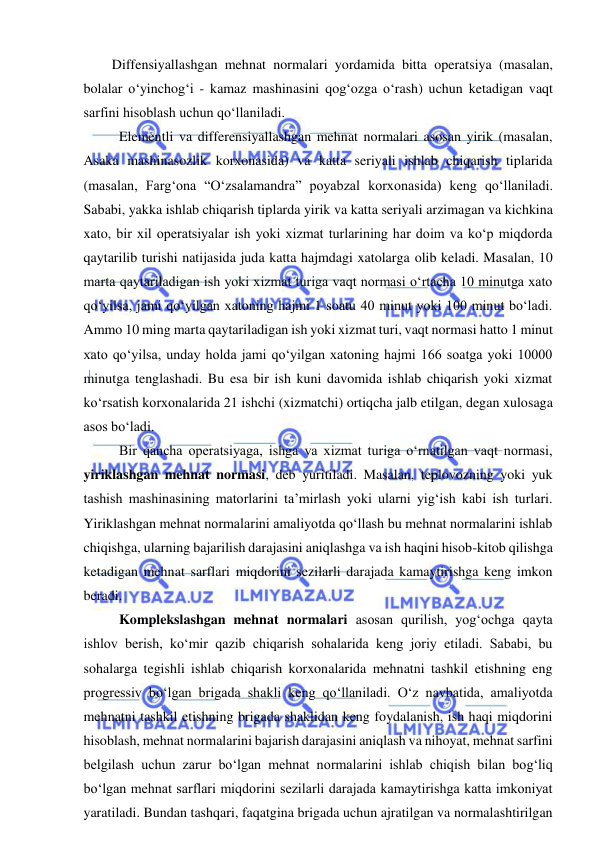  
 
Diffensiyallashgan mehnat normalari yordamida bitta operatsiya (masalan, 
bolalar o‘yinchog‘i - kamaz mashinasini qog‘ozga o‘rash) uchun ketadigan vaqt 
sarfini hisoblash uchun qo‘llaniladi.  
 Elementli va differensiyallashgan mehnat normalari asosan yirik (masalan, 
Asaka mashinasozlik korxonasida) va katta seriyali ishlab chiqarish tiplarida 
(masalan, Farg‘ona “O‘zsalamandra” poyabzal korxonasida) keng qo‘llaniladi. 
Sababi, yakka ishlab chiqarish tiplarda yirik va katta seriyali arzimagan va kichkina 
xato, bir xil operatsiyalar ish yoki xizmat turlarining har doim va ko‘p miqdorda 
qaytarilib turishi natijasida juda katta hajmdagi xatolarga olib keladi. Masalan, 10 
marta qaytariladigan ish yoki xizmat turiga vaqt normasi o‘rtacha 10 minutga xato 
qo‘yilsa, jami qo‘yilgan xatoning hajmi 1 soatu 40 minut yoki 100 minut bo‘ladi. 
Ammo 10 ming marta qaytariladigan ish yoki xizmat turi, vaqt normasi hatto 1 minut 
xato qo‘yilsa, unday holda jami qo‘yilgan xatoning hajmi 166 soatga yoki 10000 
minutga tenglashadi. Bu esa bir ish kuni davomida ishlab chiqarish yoki xizmat 
ko‘rsatish korxonalarida 21 ishchi (xizmatchi) ortiqcha jalb etilgan, degan xulosaga 
asos bo‘ladi. 
 Bir qancha operatsiyaga, ishga va xizmat turiga o‘rnatilgan vaqt normasi, 
yiriklashgan mehnat normasi, deb yuritiladi. Masalan, teplovozning yoki yuk 
tashish mashinasining matorlarini ta’mirlash yoki ularni yig‘ish kabi ish turlari. 
Yiriklashgan mehnat normalarini amaliyotda qo‘llash bu mehnat normalarini ishlab 
chiqishga, ularning bajarilish darajasini aniqlashga va ish haqini hisob-kitob qilishga 
ketadigan mehnat sarflari miqdorini sezilarli darajada kamaytirishga keng imkon 
beradi. 
 Komplekslashgan mehnat normalari asosan qurilish, yog‘ochga qayta 
ishlov berish, ko‘mir qazib chiqarish sohalarida keng joriy etiladi. Sababi, bu 
sohalarga tegishli ishlab chiqarish korxonalarida mehnatni tashkil etishning eng 
progressiv bo‘lgan brigada shakli keng qo‘llaniladi. O‘z navbatida, amaliyotda 
mehnatni tashkil etishning brigada shaklidan keng foydalanish, ish haqi miqdorini 
hisoblash, mehnat normalarini bajarish darajasini aniqlash va nihoyat, mehnat sarfini 
belgilash uchun zarur bo‘lgan mehnat normalarini ishlab chiqish bilan bog‘liq 
bo‘lgan mehnat sarflari miqdorini sezilarli darajada kamaytirishga katta imkoniyat 
yaratiladi. Bundan tashqari, faqatgina brigada uchun ajratilgan va normalashtirilgan 
