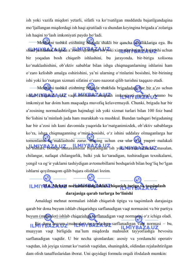  
 
ish yoki vazifa miqdori yetarli, sifatli va ko‘rsatilgan muddatda bajarilgandagina 
mo‘ljallangan miqdordagi ish haqi ajratiladi va shundan keyingina brigada a’zolariga 
ish haqini to‘lash imkoniyati paydo bo‘ladi. 
 Mehnatni tashkil etishning brigada shakli bir qancha afzalliklariga ega. Bu 
shakl jumladan, brigada a’zolari ajratilgan ish yoki xizmatlar hajmini bajarishi uchun 
bir yoqadan bosh chiqarib ishlashini, bu jarayonda, bir-biriga xolisona 
ko‘maklashishini, ob’ektiv sabablar bilan ishga chiqmaganlarning ishlarini ham 
o‘zaro kelishib amalga oshirishini, ya’ni ularning o‘rinlarini bosishni, bir-birining 
ishi yoki ko‘rsatgan xizmati sifatini o‘zaro nazorat qilib turishni taqqazo etadi. 
 Mehnatni tashkil etishning brigada shaklida brigadadagi har bir a’zo uchun 
ishlab chiqarish yoki vaqt normasini aniqlash imkoniyati mavjud. Ammo bu 
imkoniyat har doim ham maqsadga muvofiq kelavermaydi. Chunki, brigada har bir 
a’zosining normalashtirilgan hajmdagi ish yoki xizmat turlari bilan 100 foiz band 
bo‘lishini ta’minlash juda ham murakkab va mushkul. Bundan tashqari brigadaning 
har bir a’zosi ish kuni davomida yuqorida ko‘rsatganimizdek, ob’ektiv sabablarga 
ko‘ra, ishga chiqmaganning o‘rnini bosishi, o‘z ishini uddalay olmaganlarga har 
tomonlama ko‘maklashishi zarur. Buning uchun esa ular o‘ta yuqori malakali 
bo‘lishlari, boshqa mutaxassislar bajaradigan ish yoki xizmat turlarini, masalan, 
chilangar, nafaqat chilangarlik, balki yuk ko‘taradigan, tushiradigan texnikalarni, 
yengil va og‘ir yuklarni tashiydigan avtomobillarni boshqarish bilan bog‘liq bo‘lgan 
ishlarni qoyilmaqom qilib bajara olishlari lozim. 
 
 15.6. Mehnat normalarining ishlab chiqarish turiga va taqsimlash 
darajasiga qarab turlarga bo‘linishi 
Amaldagi mehnat normalari ishlab chiqarish tipiga va taqsimlash darajasiga 
qarab bir dona buyum ishlab chiqarishga sarflanadigan vaqt normasini va bir partiya 
buyum (mahsulot) ishlab chiqarishga sarflanadigan vaqt normasini o‘z ichiga oladi. 
Bir dona buyum (mahsulot) tayyorlashga sarflanadigan vaqt normasi – bu, 
muayyan vaqt birligida ma’lum miqdorda mahsulot tayyorlashga bevosita 
sarflanadigan vaqtdir. U bir necha qismlardan: asosiy va yordamchi operativ 
vaqtdan, ish joyiga xizmat ko‘rsatish vaqtidan, shuningdek, oldindan rejalashtirilgan 
dam olish tanaffuslaridan iborat. Uni quyidagi formula orqali ifodalash mumkin: 
