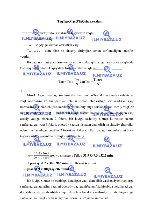  
 
 
TDqTOPQTIXQTDQshax.ex,dam. 
 
Bu yerda:TD – dona mahsulot tayyorlash vaqti; 
TOP – operativ vaqt; 
TIX – ish joyiga xizmat ko‘rsatish vaqti; 
TD.ShAX.EX – dam olish va shaxsiy ehtiyojlar uchun sarflanadigan tanaffus 
vaqtlari. 
Bu vaqt normasi jihozlarni tez-tez sozlash talab qilinadigan sanoat tarmoqlarida 
ko‘proq qo‘llaniladi. U quyidagi formula bilan aniqlanadi: 
 
N
Тпарт
N ёкиТдк
Ття
Тд
Тдк



 
 
Misol: Agar quyidagi ma’lumotlar ma’lum bo‘lsa, dona-dona-kalkulyatsiya 
vaqt normasini va bir partiya detallar ishlab chiqarishga sarflanadigan vaqt 
normasini hisoblab chiqish kerak: bir dona buyumga sarflanadigan asosiy vaqt 20 
minut, yordamchi vaqt 10 minut, ish joyiga xizmat ko‘rsatish uchun ketadigan vaqt 
asosiy vaqtga nisbatan 2 foizni, ish joyiga tashkiliy xizmat ko‘rsatish uchun 
sarflanadigan vaqt 3 foizni, operativ vaqtga nisbatan dam olish va shaxsiy ehtiyojlar 
uchun sarflanadigan tanaffus 2 foizni tashkil etadi. Partiyadagi buyumlar soni 30ta, 
tayyorgarlik - yakunlovchi vaqt 9 minutga teng. 
Yechish:       
  
 
 
 
 
 
Тд
х
х
х
минут





20 2
30 5
20
10
100 100
31 9,
; Tdk q 31,9 Q 9,3 q32,2 min.  
T part q 32,2 x 30 q 966 minut q 16 soat 6 minut 
yoki 31,9 x 30Q9 q 996 minut 
 
Ish joyiga xizmat ko‘rsatishga ketadigan vaqt, dam olish va shaxsiy ehtiyojlarga 
sarflanadigan tanaffus vaqtlari operativ vaqtga nisbatan foiz hisobida belgilanadigan 
donalab va seriyalab ishlab chiqarish uchun bir dona mahsulot ishlab chiqarishga 
sarflanadigan vaqt normasi quyidagi formula bo‘yicha aniqlanadi: 
