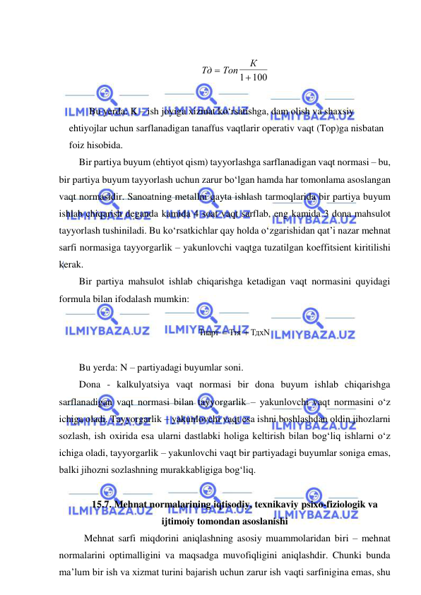  
 
 
Тд
Топ
К


1 100  
 
Bu yerda: K – ish joyiga xizmat ko‘rsatishga, dam olish va shaxsiy 
ehtiyojlar uchun sarflanadigan tanaffus vaqtlarir operativ vaqt (Top)ga nisbatan 
foiz hisobida. 
Bir partiya buyum (ehtiyot qism) tayyorlashga sarflanadigan vaqt normasi – bu, 
bir partiya buyum tayyorlash uchun zarur bo‘lgan hamda har tomonlama asoslangan 
vaqt normasidir. Sanoatning metallni qayta ishlash tarmoqlarida bir partiya buyum 
ishlab chiqarish deganda kamida 4 soat vaqt sarflab, eng kamida 3 dona mahsulot 
tayyorlash tushiniladi. Bu ko‘rsatkichlar qay holda o‘zgarishidan qat’i nazar mehnat 
sarfi normasiga tayyorgarlik – yakunlovchi vaqtga tuzatilgan koeffitsient kiritilishi 
kerak. 
Bir partiya mahsulot ishlab chiqarishga ketadigan vaqt normasini quyidagi 
formula bilan ifodalash mumkin: 
 
ТдхN
Ття
Тпарт


 
 
Bu yerda: N – partiyadagi buyumlar soni. 
Dona - kalkulyatsiya vaqt normasi bir dona buyum ishlab chiqarishga 
sarflanadigan vaqt normasi bilan tayyorgarlik – yakunlovchi vaqt normasini o‘z 
ichiga oladi. Tayyorgarlik – yakunlovchi vaqt esa ishni boshlashdan oldin jihozlarni 
sozlash, ish oxirida esa ularni dastlabki holiga keltirish bilan bog‘liq ishlarni o‘z 
ichiga oladi, tayyorgarlik – yakunlovchi vaqt bir partiyadagi buyumlar soniga emas, 
balki jihozni sozlashning murakkabligiga bog‘liq. 
 
15.7. Mehnat normalarining iqtisodiy, texnikaviy psixo-fiziologik va 
ijtimoiy tomondan asoslanishi 
 Mehnat sarfi miqdorini aniqlashning asosiy muammolaridan biri – mehnat 
normalarini optimalligini va maqsadga muvofiqligini aniqlashdir. Chunki bunda 
ma’lum bir ish va xizmat turini bajarish uchun zarur ish vaqti sarfinigina emas, shu 
