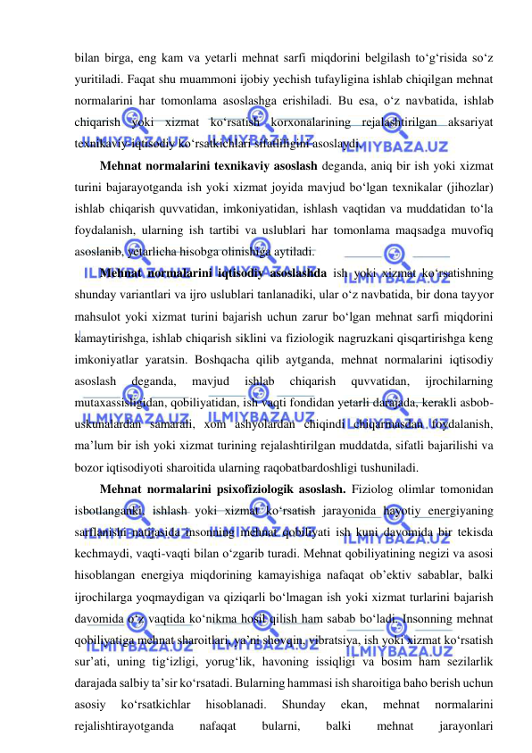  
 
bilan birga, eng kam va yetarli mehnat sarfi miqdorini belgilash to‘g‘risida so‘z 
yuritiladi. Faqat shu muammoni ijobiy yechish tufayligina ishlab chiqilgan mehnat 
normalarini har tomonlama asoslashga erishiladi. Bu esa, o‘z navbatida, ishlab 
chiqarish yoki xizmat ko‘rsatish korxonalarining rejalashtirilgan aksariyat 
texnikaviy-iqtisodiy ko‘rsatkichlari sifatliligini asoslaydi. 
Mehnat normalarini texnikaviy asoslash deganda, aniq bir ish yoki xizmat 
turini bajarayotganda ish yoki xizmat joyida mavjud bo‘lgan texnikalar (jihozlar) 
ishlab chiqarish quvvatidan, imkoniyatidan, ishlash vaqtidan va muddatidan to‘la 
foydalanish, ularning ish tartibi va uslublari har tomonlama maqsadga muvofiq 
asoslanib, yetarlicha hisobga olinishiga aytiladi. 
Mehnat normalarini iqtisodiy asoslashda ish yoki xizmat ko‘rsatishning 
shunday variantlari va ijro uslublari tanlanadiki, ular o‘z navbatida, bir dona tayyor 
mahsulot yoki xizmat turini bajarish uchun zarur bo‘lgan mehnat sarfi miqdorini 
kamaytirishga, ishlab chiqarish siklini va fiziologik nagruzkani qisqartirishga keng 
imkoniyatlar yaratsin. Boshqacha qilib aytganda, mehnat normalarini iqtisodiy 
asoslash 
deganda, 
mavjud 
ishlab 
chiqarish 
quvvatidan, 
ijrochilarning 
mutaxassisligidan, qobiliyatidan, ish vaqti fondidan yetarli darajada, kerakli asbob-
uskunalardan samarali, xom ashyolardan chiqindi chiqarmasdan foydalanish, 
ma’lum bir ish yoki xizmat turining rejalashtirilgan muddatda, sifatli bajarilishi va 
bozor iqtisodiyoti sharoitida ularning raqobatbardoshligi tushuniladi. 
Mehnat normalarini psixofiziologik asoslash. Fiziolog olimlar tomonidan 
isbotlanganki, ishlash yoki xizmat ko‘rsatish jarayonida hayotiy energiyaning 
sarflanishi natijasida insonning mehnat qobiliyati ish kuni davomida bir tekisda 
kechmaydi, vaqti-vaqti bilan o‘zgarib turadi. Mehnat qobiliyatining negizi va asosi 
hisoblangan energiya miqdorining kamayishiga nafaqat ob’ektiv sabablar, balki 
ijrochilarga yoqmaydigan va qiziqarli bo‘lmagan ish yoki xizmat turlarini bajarish 
davomida o‘z vaqtida ko‘nikma hosil qilish ham sabab bo‘ladi. Insonning mehnat 
qobiliyatiga mehnat sharoitlari, ya’ni shovqin, vibratsiya, ish yoki xizmat ko‘rsatish 
sur’ati, uning tig‘izligi, yorug‘lik, havoning issiqligi va bosim ham sezilarlik 
darajada salbiy ta’sir ko‘rsatadi. Bularning hammasi ish sharoitiga baho berish uchun 
asosiy 
ko‘rsatkichlar 
hisoblanadi. 
Shunday 
ekan, 
mehnat 
normalarini 
rejalishtirayotganda 
nafaqat 
bularni, 
balki 
mehnat 
jarayonlari 
