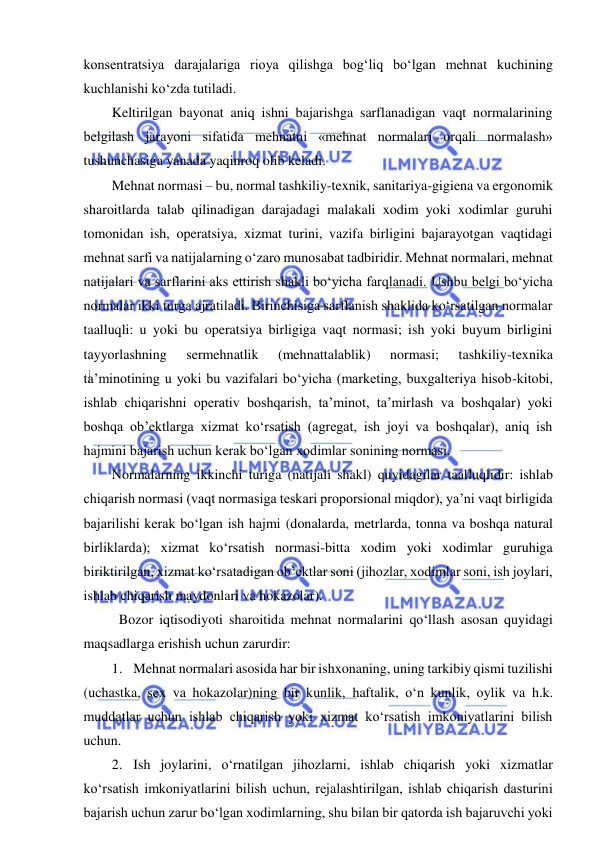  
 
konsentratsiya darajalariga rioya qilishga bog‘liq bo‘lgan mehnat kuchining 
kuchlanishi ko‘zda tutiladi. 
Keltirilgan bayonat aniq ishni bajarishga sarflanadigan vaqt normalarining 
belgilash jarayoni sifatida mehnatni «mehnat normalari orqali normalash» 
tushunchasiga yanada yaqinroq olib keladi. 
Mehnat normasi – bu, normal tashkiliy-texnik, sanitariya-gigiena va ergonomik 
sharoitlarda talab qilinadigan darajadagi malakali xodim yoki xodimlar guruhi 
tomonidan ish, operatsiya, xizmat turini, vazifa birligini bajarayotgan vaqtidagi 
mehnat sarfi va natijalarning o‘zaro munosabat tadbiridir. Mehnat normalari, mehnat 
natijalari va sarflarini aks ettirish shakli bo‘yicha farqlanadi. Ushbu belgi bo‘yicha 
normalar ikki turga ajratiladi. Birinchisiga sarflanish shaklida ko‘rsatilgan normalar 
taalluqli: u yoki bu operatsiya birligiga vaqt normasi; ish yoki buyum birligini 
tayyorlashning 
sermehnatlik 
(mehnattalablik) 
normasi; 
tashkiliy-texnika 
ta’minotining u yoki bu vazifalari bo‘yicha (marketing, buxgalteriya hisob-kitobi, 
ishlab chiqarishni operativ boshqarish, ta’minot, ta’mirlash va boshqalar) yoki 
boshqa ob’ektlarga xizmat ko‘rsatish (agregat, ish joyi va boshqalar), aniq ish 
hajmini bajarish uchun kerak bo‘lgan xodimlar sonining normasi.  
Normalarning ikkinchi turiga (natijali shakl) quyidagilar taalluqlidir: ishlab 
chiqarish normasi (vaqt normasiga teskari proporsional miqdor), ya’ni vaqt birligida 
bajarilishi kerak bo‘lgan ish hajmi (donalarda, metrlarda, tonna va boshqa natural 
birliklarda); xizmat ko‘rsatish normasi-bitta xodim yoki xodimlar guruhiga 
biriktirilgan, xizmat ko‘rsatadigan ob’ektlar soni (jihozlar, xodimlar soni, ish joylari, 
ishlab chiqarish maydonlari va hokazolar). 
  Bozor iqtisodiyoti sharoitida mehnat normalarini qo‘llash asosan quyidagi 
maqsadlarga erishish uchun zarurdir: 
1. Mehnat normalari asosida har bir ishxonaning, uning tarkibiy qismi tuzilishi 
(uchastka, sex va hokazolar)ning bir kunlik, haftalik, o‘n kunlik, oylik va h.k. 
muddatlar uchun ishlab chiqarish yoki xizmat ko‘rsatish imkoniyatlarini bilish 
uchun. 
2. Ish joylarini, o‘rnatilgan jihozlarni, ishlab chiqarish yoki xizmatlar 
ko‘rsatish imkoniyatlarini bilish uchun, rejalashtirilgan, ishlab chiqarish dasturini 
bajarish uchun zarur bo‘lgan xodimlarning, shu bilan bir qatorda ish bajaruvchi yoki 
