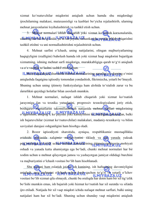  
 
xizmat ko‘rsatuvchilar miqdorini aniqlash uchun hamda shu miqdordagi 
ijrochilarning malakasi, mutaxassisligi va kasblari bo‘yicha rejalashtirib, ularning 
mehnat jarayonlarini loyihalashtirish va tashkil etish uchun. 
3. Mehnat normalari ishlab chiqarish yoki xizmat ko‘rsatish korxonalarida, 
ularning har bir bo‘g‘inida, ya’ni ish joyida, uchastkasida, sexida ishlab chiqarishni 
tashkil etishni va uni normallashtirishni rejalashtirish uchun. 
4. Mehnat sarfini o‘lchash, uning natijalarini, olingan majburiyatlarning 
haqiqiyligini (realligini) baholash hamda ish yoki xizmat haqi miqdorini bajarilgan 
xizmatning, ishning mehnat sarfi miqdoriga, murakkabligiga qarab to‘g‘ri aniqlash 
va o‘z vaqtida to‘lashni tashkil etish uchun. 
Bozor iqisodiyoti sharoitida mehnat normalarining zarurligi va ularning o‘rnini 
aniqlashda faqatgina iqtisodiy tomondan yondashish, fikrimizcha, yetarli bo‘lmaydi. 
Shuning uchun uning ijtimoiy funksiyalariga ham alohida to‘xtalish zarur va bu 
zarurlikni quyidagi holatlar bilan asoslash mumkin. 
1. Mehnat normalari, nafaqat ishlab chiqarish yoki xizmat ko‘rsatish 
jarayoniga fan va texnika yutuqlarini, progressiv texnologiyalarni joriy etish, 
boshqaruv xizmatlarini takomillashtirish natijasida mehnat sarflari miqdorining 
o‘zgarishini, aniqrog‘i, ko‘payishi yoki kamayishini ko‘rsatibgina qolmasdan, balki 
ish bajaruvchilar (xizmat ko‘rsatuvchilar) malakalari, madaniy-texnikaviy va bilim 
saviyalari darajasi oshganligini ham hisobga oladi. 
2. Bozor iqtisodiyoti sharoitida, ayniqsa, respublikamiz mustaqillikka 
erishishi natijasida xalqimiz ma’naviyatini tiklash va uni yanada yuksak 
pog‘onalarga ko‘tarish uchun mehnat normalarining ijtimoiy-tarbiyaviy mohiyati 
oshadi va yanada katta ahamiyatga ega bo‘ladi, chunki mehnat normalari har bir 
xodim uchun u mehnat qilayotgan jamoa va yashayotgan jamiyat oldidagi burchini 
va majburiyatini o‘lchash vositasi bo‘lib ham hisoblanadi. 
Shu narsani ham eslatish joizki, ish kunining, ish haftasining davomiyligini 
aniqlash, aniq mehnatni o‘lchash uchun hech qachon to‘g‘ri va yetarli o‘lchov 
vositasi bo‘lib xizmat qila olmaydi, chunki bu oraliqda har doim ham bir xil tig‘izlik 
bo‘lishi mumkin emas, ish bajarish yoki hizmat ko‘rsatish har xil suratda va sifatda 
ijro etiladi. Natijada bir xil vaqt miqdori ichida nafaqat mehnat sarflari, balki uning 
natijalari ham har xil bo‘ladi. Shuning uchun shunday vaqt miqdorini aniqlash 
