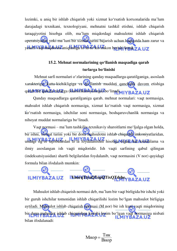  
 
lozimki, u aniq bir ishlab chiqarish yoki xizmat ko‘rsatish korxonalarida ma’lum 
darajadagi texnikani, texnologiyani, mehnatni tashkil etishni, ishlab chiqarish 
taraqqiyotini hisobga olib, ma’lum miqdordagi mahsulotni ishlab chiqarish 
operatsiyasini yoki ma’lum bir xizmat turini bajarish uchun haqiqatda ham zarur va 
yetarli vaqt miqdorini aniqlashga to‘la-to‘kis imkon berishi kerak. 
 
15.2. Mehnat normalarining qo‘llanish maqsadiga qarab  
turlarga bo‘linishi 
 Mehnat sarfi normalari o‘zlarining qanday maqsadlarga qaratilganiga, asoslash 
xarakteriga, katta-kichikligiga va qo‘llanish muddati qanchalik davom etishiga 
qarab, bir qancha turlarga (klassifikatsiyalarga) bo‘linadi. 
Qanday maqsadlarga qaratilganiga qarab, mehnat normalari: vaqt normasiga, 
mahsulot ishlab chiqarish normasiga, xizmat ko‘rsatish vaqt normasiga, xizmat 
ko‘rsatish normasiga, ishchilar soni normasiga, boshqaruvchanlik normasiga va 
nihoyat muddat normalariga bo‘linadi. 
Vaqt normasi – ma’lum tashkiliy-texnikaviy sharoitlarni mo‘ljalga olgan holda, 
bir ishni, xizmat turini yoki bir dona mahsulotni ishlab chiqarish imkoniyatlaridan, 
undagi ilg‘or tajribalardan to‘la foydalanishni hisobga olgan, har tomonlama va 
ilmiy asoslangan ish vaqti miqdoridir. Ish vaqti sarfining qabul qilingan 
(indeksatsiyasidan) shartli belgilaridan foydalanib, vaqt normasini (V nor) quyidagi 
formula bilan ifodalash mumkin:  
   
VnorqTtyaQTopQTixQTdshe. 
 
Mahsulot ishlab chiqarish normasi deb, ma’lum bir vaqt birligida bir ishchi yoki 
bir guruh ishchilar tomonidan ishlab chiqarilishi lozim bo‘lgan mahsulot birligiga 
aytiladi. Mahsulot ishlab chiqarish normasi (M nor) bir ish kuni vaqti miqdorining 
bir dona mahsulot ishlab chiqarishga ketishi lozim bo‘lgan vaqt normasiga nisbati 
bilan ifodalanadi: 
 
Внор
Мнор Тик
 
