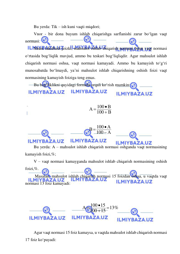  
 
     
Bu yerda: Tik – ish kuni vaqti miqdori; 
Vnor - bir dona buyum ishlab chiqarishga sarflanishi zarur bo‘lgan vaqt 
normasi.  
Shuni takidlash joizki, mahsulot ishlab chiqarish normasi bilan vaqt normasi 
o‘rtasida bog‘liqlik mavjud, ammo bu teskari bog‘liqliqdir. Agar mahsulot ishlab 
chiqarish normasi oshsa, vaqt normasi kamayadi. Ammo bu kamayish to‘g‘ri 
munosabatda bo‘lmaydi, ya’ni mahsulot ishlab chiqarishning oshish foizi vaqt 
normasining kamayish foiziga teng emas. 
Bu bog‘liklikni quyidagi formula orqali ko‘rish mumkin: 
   
 
В
100
100 В
А



 
 
А
100
100 А
В



 
 
Bu yerda: A – mahsulot ishlab chiqarish normasi oshganda vaqt normasining 
kamayish foizi,%; 
V – vaqt normasi kamayganda mahsulot ishlab chiqarish normasining oshish 
foizi,%. 
 Masalan, mahsulot ishlab chiqarish normasi 15 foizdan oshsa, u vaqtda vaqt 
normasi 13 foiz kamayadi: 
   
 
13%
15
100
100 15
А




 
 
   
Agar vaqt normasi 15 foiz kamaysa, u vaqtda mahsulot ishlab chiqarish normasi 
17 foiz ko‘payadi: 
 
