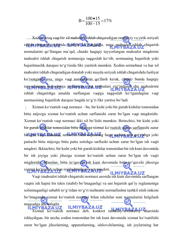  
 
17%
15
100
100 15
В




 
 
Xodim uzoq vaqt bir xil mahsulot ishlab chiqaradigan ommaviy va yirik seriyali 
ishlab chiqarish tiplarida faoliyat ko‘rsatganda, unga mahsulot ishlab chiqarish 
normalarini qo‘llangan ma’qul, chunki haqiqiy tayyorlangan mahsulot miqdorini 
mahsulot ishlab chiqarish normasiga taqqoslab ko‘rib, normaning bajarilish yoki 
bajarilmaslik darajasi to‘g‘risida fikr yuritish mumkin. Xodim sermehnat va har xil 
mahsulot ishlab chiqaradigan donalab yoki mayda seriyali ishlab chiqarishda faoliyat 
ko‘rsatganda esa, unga vaqt normalarini qo‘llash kerak, chunki bunda haqiqiy 
tayyorlangan mahsulotga sarflangan vaqt normalari yig‘indisini shu mahsulotni 
ishlab chiqarishga amalda sarflangan vaqtga taqqoslab ko‘rgandagina vaqt 
normasining bajarilish darajasi haqida to‘g‘ri fikr yuritsa bo‘ladi. 
Xizmat ko‘rsatish vaqt normasi – bu, bir kishi yoki bir guruh kishilar tomonidan 
bitta mijozga xizmat ko‘rsatish uchun sarflanishi zarur bo‘lgan vaqt miqdoridir. 
Xizmat ko‘rsatish vaqt normasi ikki xil bo‘lishi mumkin. Birinchisi, bir kishi yoki 
bir guruh kishilar tomonidan bitta mijozga xizmat ko‘rsatish uchun sarflanishi zarur 
bo‘lgan vaqt. Masalan, sartorosh bitta mijozning faqat sochini olib qo‘yishga yoki 
pattachi bitta mijozga bitta patta sotishga sarflashi uchun zarur bo‘lgan ish vaqti 
miqdori. Ikkinchisi, bir kishi yoki bir guruh kishilar tomonidan bir ish kuni davomida 
bir ish joyiga yoki jihozga xizmat ko‘rsatish uchun zarur bo‘lgan ish vaqti 
miqdoridir. Masalan, bitta to‘quvchi ish kuni davomida bitta to‘quvchi jihoziga 
xizmat ko‘rsatish uchun rejalashtirilgan vaqt miqdori.  
Vaqt (mahsulot ishlab chiqarish) normasi asosida ish kuni davomida sarflangan 
vaqtni ish hajmi bir tekis (stabil) bo‘lmaganligi va uni bajarish qat’iy reglamentga 
solinmaganligi sababli to‘g‘ridan-to‘g‘ri mehnatni normallashni tashkil etish imkoni 
bo‘lmaganda xizmat ko‘rsatish normasi bilan ishchilar soni normalarini belgilash 
maqsadga muvofiqdir. 
Xizmat ko‘rsatish normasi deb, konkret tashkiliy-texnikaviy sharoitda 
ishlaydigan, bir necha xodim tomonidan bir ish kuni davomida xizmat ko‘rsatilishi 
zarur bo‘lgan jihozlarning, apparatlarning, ishlovchilarning, ish joylarining har 
