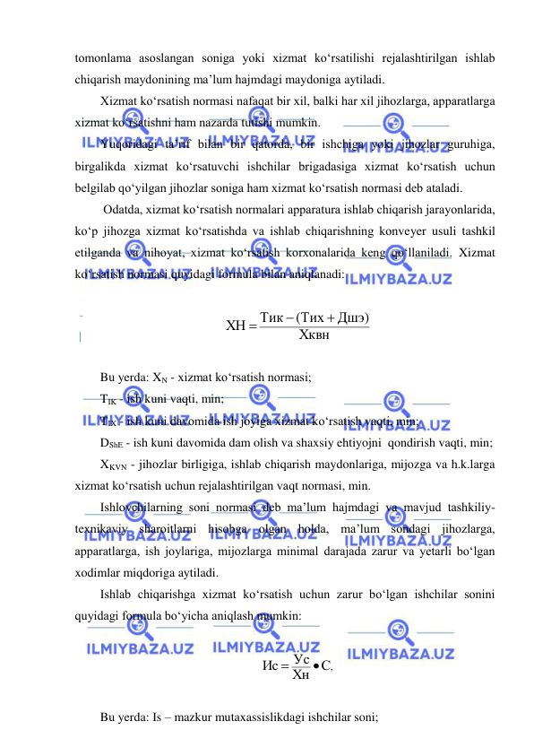  
 
tomonlama asoslangan soniga yoki xizmat ko‘rsatilishi rejalashtirilgan ishlab 
chiqarish maydonining ma’lum hajmdagi maydoniga aytiladi. 
Xizmat ko‘rsatish normasi nafaqat bir xil, balki har xil jihozlarga, apparatlarga 
xizmat ko‘rsatishni ham nazarda tutishi mumkin. 
Yuqoridagi ta’rif bilan bir qatorda, bir ishchiga yoki jihozlar guruhiga, 
birgalikda xizmat ko‘rsatuvchi ishchilar brigadasiga xizmat ko‘rsatish uchun 
belgilab qo‘yilgan jihozlar soniga ham xizmat ko‘rsatish normasi deb ataladi. 
 Odatda, xizmat ko‘rsatish normalari apparatura ishlab chiqarish jarayonlarida, 
ko‘p jihozga xizmat ko‘rsatishda va ishlab chiqarishning konveyer usuli tashkil 
etilganda va nihoyat, xizmat ko‘rsatish korxonalarida keng qo‘llaniladi. Xizmat 
ko‘rsatish normasi quyidagi formula bilan aniqlanadi: 
 
Хквн
Дшэ)
(Тих
Тик
ХН



 
 
Bu yerda: XN - xizmat ko‘rsatish normasi; 
TIK - ish kuni vaqti, min; 
TIX - ish kuni davomida ish joyiga xizmat ko‘rsatish vaqti, min; 
DShE - ish kuni davomida dam olish va shaxsiy ehtiyojni  qondirish vaqti, min; 
XKVN - jihozlar birligiga, ishlab chiqarish maydonlariga, mijozga va h.k.larga 
xizmat ko‘rsatish uchun rejalashtirilgan vaqt normasi, min. 
Ishlovchilarning soni normasi deb ma’lum hajmdagi va mavjud tashkiliy-
texnikaviy sharoitlarni hisobga olgan holda, ma’lum sondagi jihozlarga, 
apparatlarga, ish joylariga, mijozlarga minimal darajada zarur va yetarli bo‘lgan 
xodimlar miqdoriga aytiladi. 
Ishlab chiqarishga xizmat ko‘rsatish uchun zarur bo‘lgan ishchilar sonini 
quyidagi formula bo‘yicha aniqlash mumkin: 
 
С,
Хн
Ус
Ис


 
 
Bu yerda: Is – mazkur mutaxassislikdagi ishchilar soni; 
