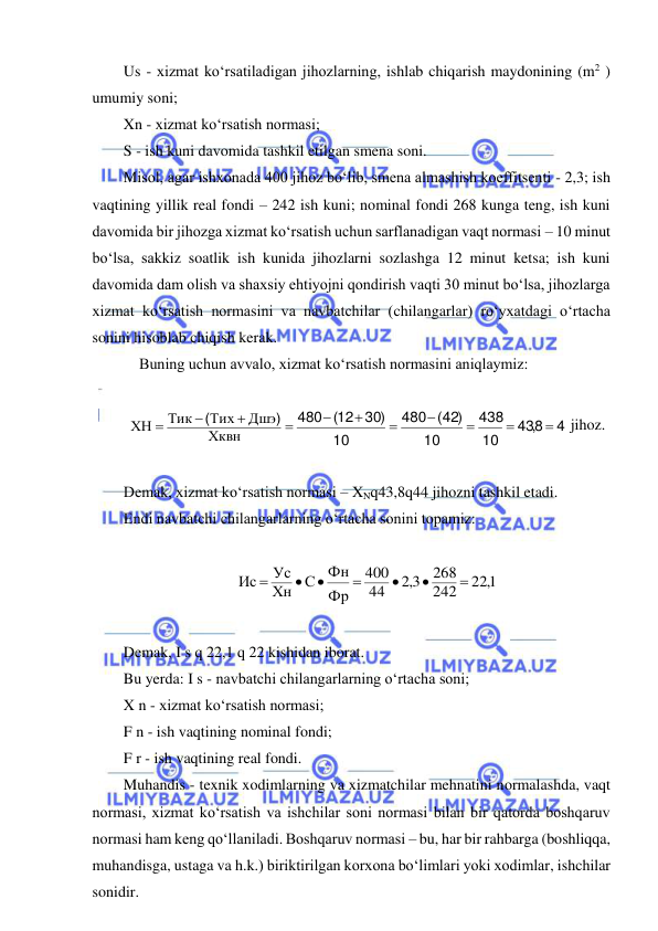  
 
Us - xizmat ko‘rsatiladigan jihozlarning, ishlab chiqarish maydonining (m2 ) 
umumiy soni; 
Xn - xizmat ko‘rsatish normasi; 
S - ish kuni davomida tashkil etilgan smena soni. 
Misol, agar ishxonada 400 jihoz bo‘lib, smena almashish koeffitsenti - 2,3; ish 
vaqtining yillik real fondi – 242 ish kuni; nominal fondi 268 kunga teng, ish kuni 
davomida bir jihozga xizmat ko‘rsatish uchun sarflanadigan vaqt normasi – 10 minut 
bo‘lsa, sakkiz soatlik ish kunida jihozlarni sozlashga 12 minut ketsa; ish kuni 
davomida dam olish va shaxsiy ehtiyojni qondirish vaqti 30 minut bo‘lsa, jihozlarga 
xizmat ko‘rsatish normasini va navbatchilar (chilangarlar) ro‘yxatdagi o‘rtacha 
sonini hisoblab chiqish kerak. 
Buning uchun avvalo, xizmat ko‘rsatish normasini aniqlaymiz: 
 
4
8
43
10
438
10
42
480
10
12 30
480











,
)
(
)
(
)
(
Хквн
Дшэ
Тих
Тик
ХН
 jihoz. 
 
Demak, xizmat ko‘rsatish normasi – XNq43,8q44 jihozni tashkil etadi. 
Endi navbatchi chilangarlarning o‘rtacha sonini topamiz: 
 
221,
242
268
3,2
44
400
Фр
Фн
С
Хн
Ус
Ис







 
 
Demak, I s q 22,1 q 22 kishidan iborat. 
Bu yerda: I s - navbatchi chilangarlarning o‘rtacha soni; 
X n - xizmat ko‘rsatish normasi; 
F n - ish vaqtining nominal fondi; 
F r - ish vaqtining real fondi. 
Muhandis - texnik xodimlarning va xizmatchilar mehnatini normalashda, vaqt 
normasi, xizmat ko‘rsatish va ishchilar soni normasi bilan bir qatorda boshqaruv 
normasi ham keng qo‘llaniladi. Boshqaruv normasi – bu, har bir rahbarga (boshliqqa, 
muhandisga, ustaga va h.k.) biriktirilgan korxona bo‘limlari yoki xodimlar, ishchilar 
sonidir. 
