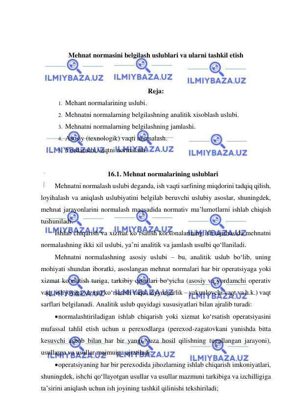  
 
 
 
Mehnat normasini belgilash uslublari va ularni tashkil etish 
 
 
Reja: 
1.  Mehant normalarining uslubi. 
2.  Mehnatni normalarning belgilashning analitik xisoblash uslubi. 
3.  Mehnatni normalarning belgilashning jamlashi. 
4.  Asosiy (texnologik) vaqti normalash. 
5.  Yordamchi vaqtni normalash. 
 
16.1. Mehnat normalarining uslublari 
Mehnatni normalash uslubi deganda, ish vaqti sarfining miqdorini tadqiq qilish, 
loyihalash va aniqlash uslubiyatini belgilab beruvchi uslubiy asoslar, shuningdek, 
mehnat jarayonlarini normalash maqsadida normativ ma’lumotlarni ishlab chiqish 
tushuniladi. 
Ishlab chiqarish va xizmat ko‘rsatish korxonalarining ish tajribasida mehnatni 
normalashning ikki xil uslubi, ya’ni analitik va jamlash usulbi qo‘llaniladi. 
Mehnatni normalashning asosiy uslubi – bu, analitik uslub bo‘lib, uning 
mohiyati shundan iboratki, asoslangan mehnat normalari har bir operatsiyaga yoki 
xizmat ko‘rsatish turiga, tarkibiy qismlari bo‘yicha (asosiy va yordamchi operativ 
vaqt, ish joyiga xizmat ko‘rsatish vaqti, tayyorgarlik – yakunlovchi vaqt va h.k.) vaqt 
sarflari belgilanadi. Analitik uslub quyidagi xususiyatlari bilan ajralib turadi: 
 normalashtiriladigan ishlab chiqarish yoki xizmat ko‘rsatish operatsiyasini 
mufassal tahlil etish uchun u perexodlarga (perexod-zagatovkani yunishda bitta 
kesuvchi asbob bilan har bir yangi yuza hosil qilishning tugallangan jarayoni), 
usullarga va usullar majmuiga ajratiladi; 
 operatsiyaning har bir perexodida jihozlarning ishlab chiqarish imkoniyatlari, 
shuningdek, ishchi qo‘llayotgan usullar va usullar mazmuni tarkibiga va izchilligiga 
ta’sirini aniqlash uchun ish joyining tashkil qilinishi tekshiriladi; 
