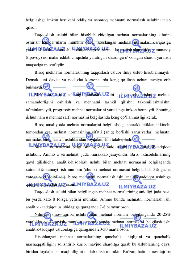  
 
belgilashga imkon beruvchi oddiy va osonroq mehnatni normalash uslubini talab 
qiladi. 
Taqqoslash uslubi bilan hisoblab chiqilgan mehnat normalarining sifatini 
oshirish hamda ularni mumkin qadar asoslangan mehnat normalari darajasiga 
yakinlashtirish uchun ishlab chiqarish yoki xizmat ko‘rsatish sharoitida namunaviy 
(tipovoy) normalar ishlab chiqishda yaratilgan sharoitga o‘xshagan sharoit yaratish 
maqsadga muvofiqdir. 
Biroq mehnatni normalashning taqqoslash uslubi ilmiy uslub hisoblanmaydi. 
Demak, uni davlat va nodavlat korxonalarda keng qo‘llash uchun tavsiya etib 
bulmaydi. 
Mehnatni normalashning jamlash uslubi ishlab chiqarishni, mehnat 
samaradorligini oshirish va mehnatni tashkil qilishni takomillashtirishni 
ta’minlamaydi, progressiv mehnat normalarini yaratishga imkon bermaydi. Shuning 
uchun ham u mehnat sarfi normasini belgilashda keng qo‘llanmasligi kerak. 
Biroq amaliyotda mehnat normalarini belgilashdagi murakkabliklar, ikkinchi 
tomondan esa, mehnat normasining sifatli (aniq) bo‘lishi zaruriyatlari mehnatni 
normalashning har xil uslublaridan foydalanishni talab qiladi. 
Mehnat normalarini belgilashning eng aniq uslubi – bu, analitik-tadqiqot 
uslubdir. Ammo u sermehnat, juda murakkab jarayondir. Ba’zi iktisodchilarning 
qayd qilishicha, analitik-hisoblash uslubi bilan mehnat normasini belgilaganda 
xatoni 5% kamaytirish mumkin (chunki mehnat normasini belgilashda 5% gacha 
xatoga yo‘l qo‘yiladi), biroq mehnatni normalash ishi analitik-tadqiqot uslubiga 
qaraganda uch baravar oson. 
Taqqoslash uslubi bilan belgilangan mehnat normalarining aniqligi juda past, 
bu yerda xato 8 foizga yetishi mumkin. Ammo bunda mehnatni normalash ishi 
analitik - tadqiqot uslubidagiga qaraganda 7-8 baravar oson. 
Nihoyat, sinov-tajriba uslubi bilan mehnat normasi belgilanganda 20-25% 
xatolikka yo‘l quyish mumkin, ammo bunda mehnat normasini belgilash ishi 
analitik-tadqiqot uslubidagiga qaraganda 20-30 marta oson. 
Hisoblangan mehnat normalarining qanchalik aniqligini va qanchalik 
mashaqqatliligini solishtirib kurib, mavjud sharoitga qarab bu uslublarning qaysi 
biridan foydalanish maqbulligini tanlab olish mumkin. Ba’zan, hatto, sinov-tajriba 
