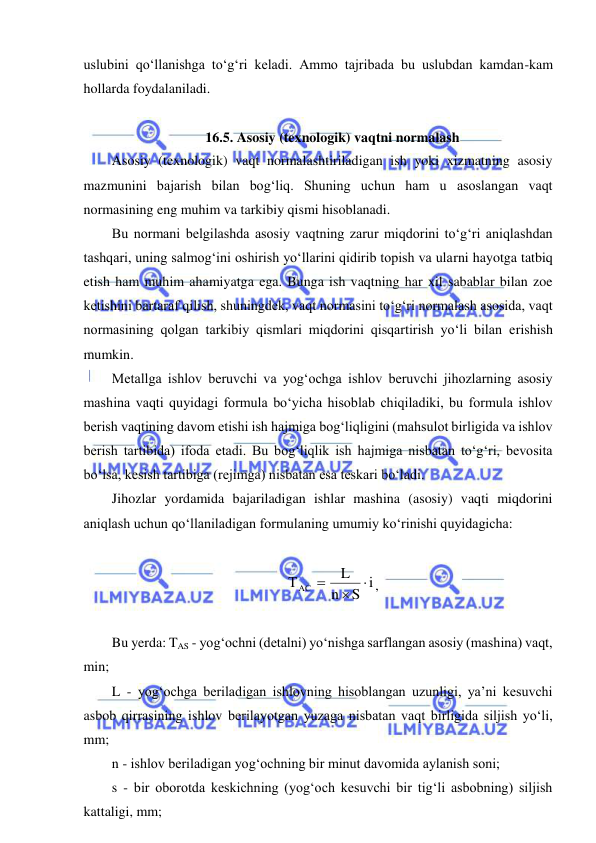  
 
uslubini qo‘llanishga to‘g‘ri keladi. Ammo tajribada bu uslubdan kamdan-kam 
hollarda foydalaniladi.  
 
16.5. Asosiy (texnologik) vaqtni normalash 
Asosiy (texnologik) vaqt normalashtiriladigan ish yoki xizmatning asosiy 
mazmunini bajarish bilan bog‘liq. Shuning uchun ham u asoslangan vaqt 
normasining eng muhim va tarkibiy qismi hisoblanadi. 
Bu normani belgilashda asosiy vaqtning zarur miqdorini to‘g‘ri aniqlashdan 
tashqari, uning salmog‘ini oshirish yo‘llarini qidirib topish va ularni hayotga tatbiq 
etish ham muhim ahamiyatga ega. Bunga ish vaqtning har xil sabablar bilan zoe 
ketishini bartaraf qilish, shuningdek, vaqt normasini to‘g‘ri normalash asosida, vaqt 
normasining qolgan tarkibiy qismlari miqdorini qisqartirish yo‘li bilan erishish 
mumkin. 
Metallga ishlov beruvchi va yog‘ochga ishlov beruvchi jihozlarning asosiy 
mashina vaqti quyidagi formula bo‘yicha hisoblab chiqiladiki, bu formula ishlov 
berish vaqtining davom etishi ish hajmiga bog‘liqligini (mahsulot birligida va ishlov 
berish tartibida) ifoda etadi. Bu bog‘liqlik ish hajmiga nisbatan to‘g‘ri, bevosita 
bo‘lsa, kesish tartibiga (rejimga) nisbatan esa teskari bo‘ladi. 
Jihozlar yordamida bajariladigan ishlar mashina (asosiy) vaqti miqdorini 
aniqlash uchun qo‘llaniladigan formulaning umumiy ko‘rinishi quyidagicha: 
 
S i
n
L
ТАС



, 
 
Bu yerda: TAS - yog‘ochni (detalni) yo‘nishga sarflangan asosiy (mashina) vaqt, 
min; 
L - yog‘ochga beriladigan ishlovning hisoblangan uzunligi, ya’ni kesuvchi 
asbob qirrasining ishlov berilayotgan yuzaga nisbatan vaqt birligida siljish yo‘li, 
mm; 
n - ishlov beriladigan yog‘ochning bir minut davomida aylanish soni; 
s - bir oborotda keskichning (yog‘och kesuvchi bir tig‘li asbobning) siljish 
kattaligi, mm; 
