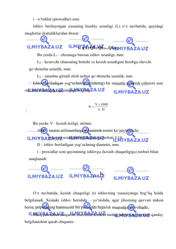  
 
i - o‘tishlar (proxodlar) soni. 
Ishlov berilayotgan yuzaning hisobiy uzunligi (L) o‘z navbatida, quyidagi 
miqdorlar (kattaliklar)dan iborat: 
 
L q L1 QL2 QL3...QLn; 
Bu yerda:L1 - chizmaga binoan ishlov uzunligi, mm; 
L2 - kesuvchi olmosning botishi va kesish uzunligini hisobga oluvchi 
qo‘shimcha uzunlik, mm; 
L3 - sinashta qirindi olish uchun qo‘shimcha uzunlik, mm. 
Ishlov beriladigan yog‘ochning (detalning) bir minutda aylanish (oborot) soni 
(n), kesish tezligiga quyidagiga bog‘liq: 
 
D
1000
V
N
 


 
 
Bu yerda: V - kesish tezligi, m/min; 
1000 - metrni milimetrlarga aylantirish sonini ko‘paytiruvchi: 
 
- aylanma uzunligining diametrga nisbati 3,14; 
D - ishlov beriladigan yog‘ochning diametri, mm. 
i - proxodlar soni quyimining ishlovga (kesish chuqurligiga) nisbati bilan 
aniqlanadi:   
 
t
i  h
  
 
O‘z navbatida, kesish chuqurligi (t) ishlovning xususiyatiga bog‘liq holda 
belgilanadi. Xomaki ishlov berishda – yo‘nishda, agar jihozning quvvati imkon 
bersa, pripuskning hammasini bir proxodda bajarish maqsadga muvofiqdir. 
Muayyan ishlab chiqarish sharoitida konkret turdagi ishga vaqt normasi qanday 
belgilanishini qarab chiqamiz.  
