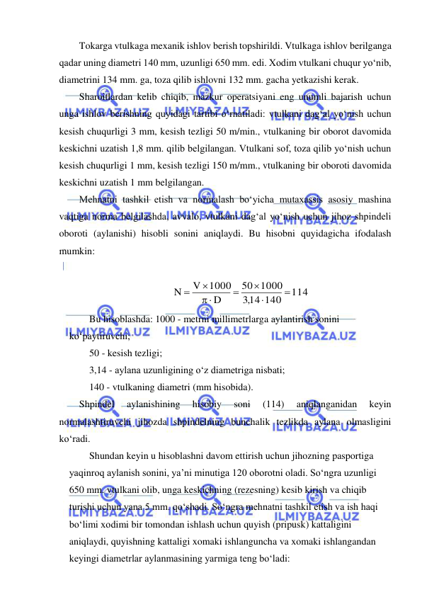  
 
Tokarga vtulkaga mexanik ishlov berish topshirildi. Vtulkaga ishlov berilganga 
qadar uning diametri 140 mm, uzunligi 650 mm. edi. Xodim vtulkani chuqur yo‘nib, 
diametrini 134 mm. ga, toza qilib ishlovni 132 mm. gacha yetkazishi kerak. 
Sharoitlardan kelib chiqib, mazkur operatsiyani eng unumli bajarish uchun 
unga ishlov berishning quyidagi tartibi o‘rnatiladi: vtulkani dag‘al yo‘nish uchun 
kesish chuqurligi 3 mm, kesish tezligi 50 m/min., vtulkaning bir oborot davomida 
keskichni uzatish 1,8 mm. qilib belgilangan. Vtulkani sof, toza qilib yo‘nish uchun 
kesish chuqurligi 1 mm, kesish tezligi 150 m/mm., vtulkaning bir oboroti davomida 
keskichni uzatish 1 mm belgilangan. 
Mehnatni tashkil etish va normalash bo‘yicha mutaxassis asosiy mashina 
vaqtiga norma belgilashda, avvalo, vtulkani dag‘al yo‘nish uchun jihoz shpindeli 
oboroti (aylanishi) hisobli sonini aniqlaydi. Bu hisobni quyidagicha ifodalash 
mumkin: 
 
    
114
14 140
,3
1000
50
D
1000
V
N




 


  
Bu hisoblashda: 1000 - metrni millimetrlarga aylantirish sonini 
ko‘paytiruvchi; 
50 - kesish tezligi; 
3,14 - aylana uzunligining o‘z diametriga nisbati; 
140 - vtulkaning diametri (mm hisobida). 
Shpindel 
aylanishining 
hisobiy 
soni 
(114) 
aniqlanganidan 
keyin 
normalashtiruvchi jihozda shpindelning bunchalik tezlikda aylana olmasligini 
ko‘radi. 
Shundan keyin u hisoblashni davom ettirish uchun jihozning pasportiga 
yaqinroq aylanish sonini, ya’ni minutiga 120 oborotni oladi. So‘ngra uzunligi 
650 mm. vtulkani olib, unga keskichning (rezesning) kesib kirish va chiqib 
turishi uchun yana 5 mm. qo‘shadi. So‘ngra mehnatni tashkil etish va ish haqi 
bo‘limi xodimi bir tomondan ishlash uchun quyish (pripusk) kattaligini 
aniqlaydi, quyishning kattaligi xomaki ishlanguncha va xomaki ishlangandan 
keyingi diametrlar aylanmasining yarmiga teng bo‘ladi: 
 
