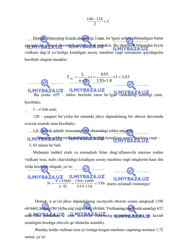  
 
.3
2
140 134


 
 
Demak, olmosning kesish chuqurligi 3 mm. bo‘lgani uchun ishlanadigan butun 
quyimni bir proxod davomida yo‘nib olish mumkin. Bu shartlarni bilgandan keyin 
vtulkani dag‘al yo‘nishga ketadigan asosiy mashina vaqti normasini quyidagicha 
hisoblab chiqish mumkin: 
 
.3 03
1
8.1
120
655
i
S
n
L
ТАС
 

  

 
 
 Bu yerda: 655 – ishlov berilishi zarur bo‘lgan vtulkaning uzunligi (mm. 
hisobida); 
1 - o‘tish soni; 
120 – pasport bo‘yicha bir minutda jihoz shpindelning bir oborot davomida 
rezesni uzatish (mm hisobida); 
1,8 - kesish asbobi (rezesning) bir oborotdagi ishlar miqdori. 
Shunday qilib, vtulkani dag‘al yo‘nishga ketadigan asosiy mashina vaqti - 
3, 03 minut bo‘ladi. 
Mehnatni tashkil etish va normalash bilan shug‘ullanuvchi maxsus xodim 
vtulkani toza, nafis charxlashga ketadigan asosiy mashina vaqti miqdorini ham shu 
xilda hisoblab chiqadi, ya’ni:  
 
356 
14 134
,3
1000
150
D
V 1000
N







 marta aylanadi (minutiga) 
 
 Demak, u avval jihoz shpindelining raschyotli oboroti sonini aniqlaydi (356 
ob/min), pasport bo‘yicha eng yaqini 380 ob/min. Vtulkaning raschyotli uzunligi 652 
mm (shu jumladan, 2 mm. kesuvchi olmosning-rezesning botishi va kesish 
uzunligini hisobga oluvchi qo‘shimcha uzunlik). 
 Bunday holda vtulkani toza yo‘nishga ketgan mashina vaqtining normasi 1,72 
minut, ya’ni: 
