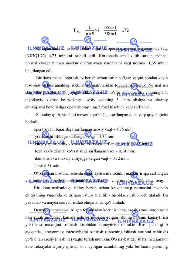  
 
 
,1 72
1
380
652 1
i
S
n
L
ТАС
 

 


 
 
 Qilingan hamma hisob-kitoblar natijasida operatsiyaga sarflangan asosiy vaqt 
(3.03Q1,72) 4,75 minutni tashkil etdi. Korxonada amal qilib turgan mehnat 
normativlariga binoan mazkur operatsiyaga yordamchi vaqt normasi 1,35 minut 
belgilangan edi. 
 Bir dona mahsulotga ishlov berish uchun zarur bo‘lgan vaqtni bundan keyin 
hisoblash uchun amaldagi mehnat normativlaridan foydalanish kerak. Normal ish 
sharoitlariga tatbiqan ish joyiga tashkiliy xizmat ko‘rsatishga operativ vaqtning 2,5, 
texnikaviy xizmat ko‘rsatishga asosiy vaqtning 3, dam olishga va shaxsiy 
ehtiyojlarni kondirishga operativ vaqtning 2 foizi hisobida vaqt sarflanadi. 
 Shunday qilib, vtulkani mexanik yo‘nishga sarflangan dona vaqt quyidagicha 
bo‘ladi:  
operatsiyani bajarishga sarflangan asosiy vaqt – 4,75 min; 
 yordamchi ishlarga sarflangan vaqt – 1,35 min; 
 ish joyiga tashkiliy xizmat ko‘rsatishga sarflangan vaqt – 0,15 min; 
 texnikaviy xizmat ko‘rsatishga sarflangan vaqt – 0,14 min; 
 dam olish va shaxsiy ehtiyojga ketgan vaqt – 0,12 min. 
Jami: 6,51 min. 
O‘tkazilgan hisoblar asosida shuni aytish mumkinki, mazkur ishga sarflangan 
vaqt miqdori uning butun elementlarga sarflangan vaqt miqdori yig‘indisiga teng. 
Bir dona mahsulotga ishlov berish uchun ketgan vaqt normasini hisoblab 
chiqishning yuqorida keltirilgan uslubi analitik - hisoblash uslubi deb ataladi. Bu 
yakkalab va mayda seriyali ishlab chiqarishda qo‘llaniladi.  
Demak, yuqorida keltirilgan formuladan ko‘rinishicha, asosiy (mashina) vaqtni 
kasr surati miqdorini kamaytirish, ya’ni bajariladigan ishning hajmini kamaytirish 
yoki kasr maxrajini oshirish hisobidan kamaytirish mumkin. Boshqacha qilib 
aytganda, jarayonning intensivligini oshirish (jihozning ishlash tartibini oshirish) 
yo‘li bilan asosiy (mashina) vaqtni tejash mumkin. O‘z navbatida, ish hajmi tejamkor 
konstruksiyalarni joriy qilish, ishlanayotgan uzunlikning yoki bo‘lmasa yuzaning 
