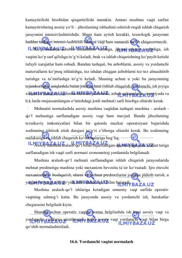  
 
kamaytirilishi hisobidan qisqartirilishi mumkin. Ammo mashina vaqti sarfini 
kamaytirishning asosiy yo‘li – jihozlarning ishlashini oshirish orqali ishlab chiqarish 
jarayonini intensivlashtirishdir. Shuni ham aytish kerakki, texnologik jarayonni 
haddan tashqari intensivlashtirish hamma vaqt ham samarali bo‘lib chiqavermaydi. 
Ko‘p hollarda asbobni almashtirib turishga, jihozni qisman sozlashga, ish 
vaqtini ko‘p sarf qilishga to‘g‘ri keladi, brak va ishlab chiqarishning ko‘payib ketishi 
tufayli xarajatlar ham oshadi. Bundan tashqari, bu asboblarni, asosiy va yordamchi 
materiallarni ko‘proq ishlatishga, tez ishdan chiqqan asboblarni tez-tez almashtirib 
turishga va ta’mirlashga to‘g‘ri keladi. Shuning uchun u yoki bu jarayonning 
tejamkorligini aniqlashda butun jonli mehnat (ishlab chiqarish, yordamchi, ish joyiga 
xizmat ko‘rsatuvchi xodimlar mehnati, jihozlarda, asbob-uskunalarda, energiyada va 
h.k.larda mujassamlangan o‘tmishdagi jonli mehnat) sarfi hisobga olinishi kerak. 
Mehnatni normalashda asosiy mashina vaqtidan tashqari mashina - aralash - 
qo‘l mehnatiga sarflanadigan asosiy vaqt ham mavjud. Bunda jihozlarning 
texnikaviy imkoniyatlari bilan bir qatorda mazkur operatsiyani bajarishda 
xodimning ishtirok etish darajasi to‘g‘ri e’tiborga olinishi kerak. Bu xodimning 
malakasiga va ishlab chiqarish ko‘nikmalariga bog‘liq. 
Asosiy mashina aralash-qo‘l bilan bajariladigan operatsiyaga yoki xizmat turiga 
sarflanadigan ish vaqti sarfi normasi xronometraj yordamida belgilanadi. 
Mashina aralash-qo‘l mehnati sarflanadigan ishlab chiqarish jarayonlarida 
mehnat predmetiga mashina yoki mexanizm bevosita ta’sir ko‘rsatadi. Ijro etuvchi 
mexanizmlarni boshqarish, ularni va mehnat predmetlarini joyidan jildirib turish, u 
yerdan-bu yerga olib qo‘yish kabi ishlarni qo‘l bilan bajaradi. 
Mashina aralash-qo‘l ishlariga ketadigan umumiy vaqt sarfida operativ 
vaqtning salmog‘i katta. Bu jarayonda asosiy va yordamchi ish, harakatlar 
chegarasini belgilash kiyin. 
Shuning uchun operativ vaqtga norma belgilashda ish kuni asosiy vaqt va 
yordamchi vaqtlarga ajratilmaydi, balki asosiy vaqt yordamchi vaqt bilan birga 
qo‘shib normalashtiriladi. 
 
16.6. Yordamchi vaqtni normalash 
